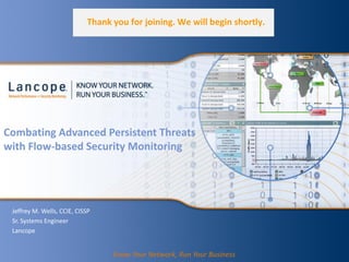 Combating Advanced Persistent Threats
with Flow-based Security Monitoring
Jeffrey M. Wells, CCIE, CISSP
Sr. Systems Engineer
Lancope
Know Your Network, Run Your Business
Thank you for joining. We will begin shortly.
 