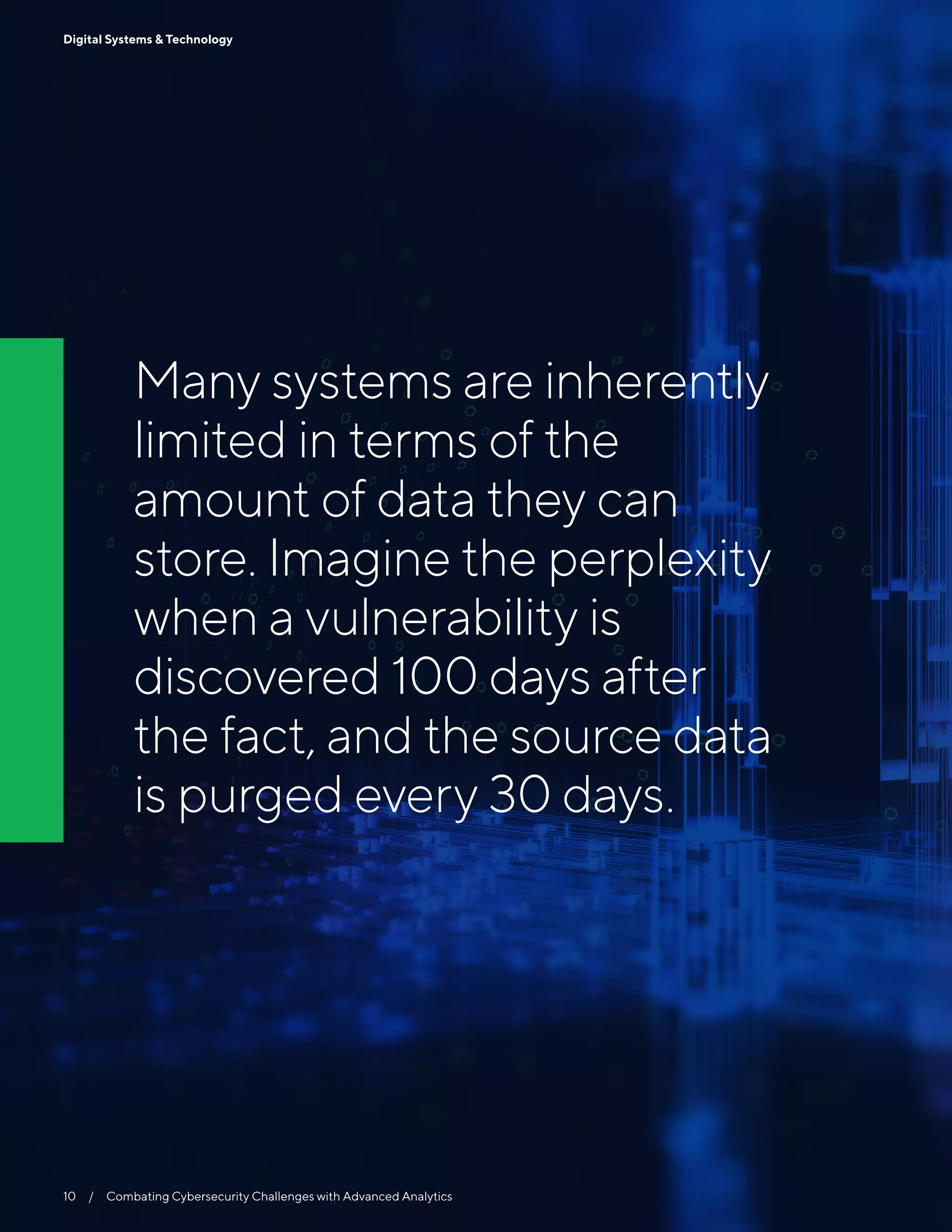 Many systems are inherently
limited in terms of the
amount of data they can
store. Imagine the perplexity
when a vulnerability is
discovered 100 days after
the fact, and the source data
is purged every 30 days.
10  /  Combating Cybersecurity Challenges with Advanced Analytics
Digital Systems & Technology
 