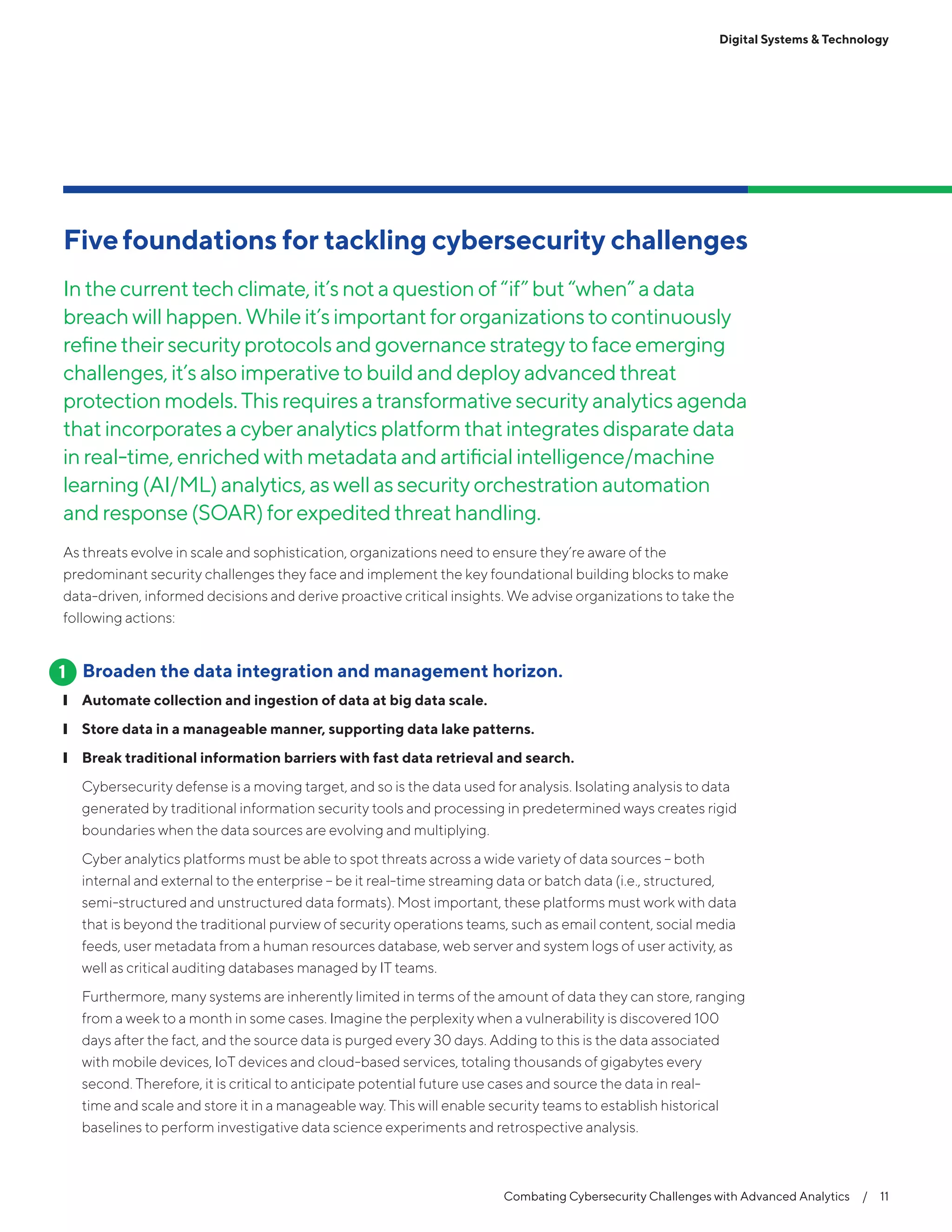 Combating Cybersecurity Challenges with Advanced Analytics  /  11
Digital Systems & Technology
Fivefoundations for tackling cybersecurity challenges
Inthecurrenttechclimate,it’snotaquestionof“if”but“when”adata
breachwillhappen.Whileit’simportantfororganizationstocontinuously
refinetheirsecurityprotocolsandgovernancestrategytofaceemerging
challenges,it’salsoimperativetobuildanddeployadvancedthreat
protectionmodels.Thisrequiresatransformativesecurityanalyticsagenda
thatincorporatesacyberanalyticsplatformthatintegratesdisparatedata
inreal-time,enrichedwithmetadataandartificialintelligence/machine
learning(AI/ML)analytics,aswell assecurityorchestrationautomation
andresponse(SOAR)forexpeditedthreathandling.
As threats evolve in scale and sophistication, organizations need to ensure they’re aware of the
predominant security challenges they face and implement the key foundational building blocks to make
data-driven, informed decisions and derive proactive critical insights. We advise organizations to take the
following actions:
Broaden the data integration and management horizon.
❙❙ Automate collection and ingestion of data at big data scale.
❙❙ Store data in a manageable manner, supporting data lake patterns.
❙❙ Break traditional information barriers with fast data retrieval and search.
Cybersecurity defense is a moving target, and so is the data used for analysis. Isolating analysis to data
generated by traditional information security tools and processing in predetermined ways creates rigid
boundaries when the data sources are evolving and multiplying.
Cyber analytics platforms must be able to spot threats across a wide variety of data sources – both
internal and external to the enterprise – be it real-time streaming data or batch data (i.e., structured,
semi-structured and unstructured data formats). Most important, these platforms must work with data
that is beyond the traditional purview of security operations teams, such as email content, social media
feeds, user metadata from a human resources database, web server and system logs of user activity, as
well as critical auditing databases managed by IT teams.
Furthermore, many systems are inherently limited in terms of the amount of data they can store, ranging
from a week to a month in some cases. Imagine the perplexity when a vulnerability is discovered 100
days after the fact, and the source data is purged every 30 days. Adding to this is the data associated
with mobile devices, IoT devices and cloud-based services, totaling thousands of gigabytes every
second. Therefore, it is critical to anticipate potential future use cases and source the data in real-
time and scale and store it in a manageable way. This will enable security teams to establish historical
baselines to perform investigative data science experiments and retrospective analysis.
1
 