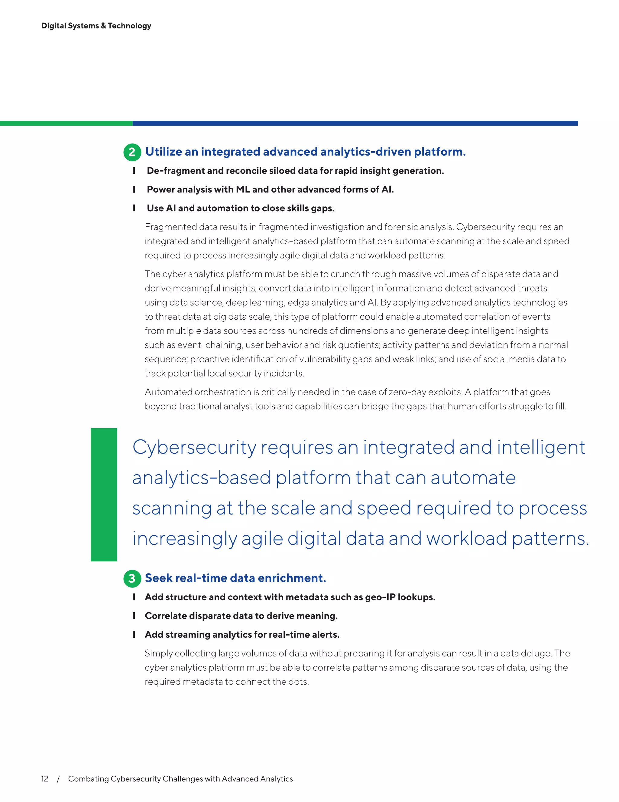Digital Systems & Technology
12  /  Combating Cybersecurity Challenges with Advanced Analytics
Utilize an integrated advanced analytics-driven platform.
❙❙ De-fragment and reconcile siloed data for rapid insight generation.
❙❙ Power analysis with ML and other advanced forms of AI.
❙❙  Use AI and automation to close skills gaps.
Fragmented data results in fragmented investigation and forensic analysis. Cybersecurity requires an
integrated and intelligent analytics-based platform that can automate scanning at the scale and speed
required to process increasingly agile digital data and workload patterns.
The cyber analytics platform must be able to crunch through massive volumes of disparate data and
derive meaningful insights, convert data into intelligent information and detect advanced threats
using data science, deep learning, edge analytics and AI. By applying advanced analytics technologies
to threat data at big data scale, this type of platform could enable automated correlation of events
from multiple data sources across hundreds of dimensions and generate deep intelligent insights
such as event-chaining, user behavior and risk quotients; activity patterns and deviation from a normal
sequence; proactive identification of vulnerability gaps and weak links; and use of social media data to
track potential local security incidents.
Automated orchestration is critically needed in the case of zero-day exploits. A platform that goes
beyond traditional analyst tools and capabilities can bridge the gaps that human efforts struggle to fill.
Seek real-time data enrichment.
❙❙ Add structure and context with metadata such as geo-IP lookups.
❙❙ Correlate disparate data to derive meaning.
❙❙ Add streaming analytics for real-time alerts.
Simply collecting large volumes of data without preparing it for analysis can result in a data deluge. The
cyber analytics platform must be able to correlate patterns among disparate sources of data, using the
required metadata to connect the dots.
2
3
Cybersecurity requires an integrated and intelligent
analytics-based platform that can automate
scanning at the scale and speed required to process
increasingly agile digital data and workload patterns.
 