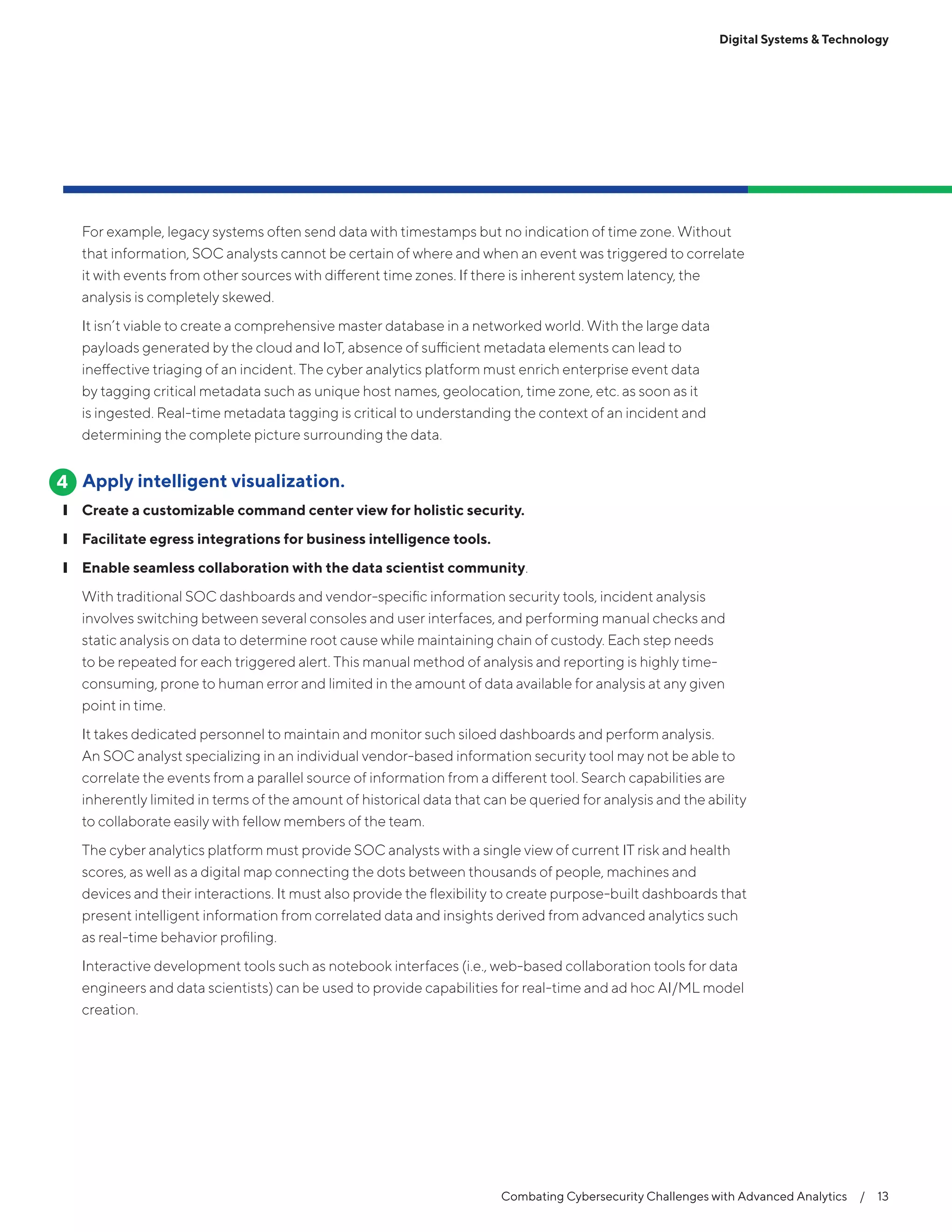Combating Cybersecurity Challenges with Advanced Analytics  /  13
Digital Systems & Technology
For example, legacy systems often send data with timestamps but no indication of time zone. Without
that information, SOC analysts cannot be certain of where and when an event was triggered to correlate
it with events from other sources with different time zones. If there is inherent system latency, the
analysis is completely skewed.
It isn’t viable to create a comprehensive master database in a networked world. With the large data
payloads generated by the cloud and IoT, absence of sufficient metadata elements can lead to
ineffective triaging of an incident. The cyber analytics platform must enrich enterprise event data
by tagging critical metadata such as unique host names, geolocation, time zone, etc. as soon as it
is ingested. Real-time metadata tagging is critical to understanding the context of an incident and
determining the complete picture surrounding the data.
Apply intelligent visualization.
❙❙ Create a customizable command center view for holistic security.
❙❙ Facilitate egress integrations for business intelligence tools.
❙❙ Enable seamless collaboration with the data scientist community.
With traditional SOC dashboards and vendor-specific information security tools, incident analysis
involves switching between several consoles and user interfaces, and performing manual checks and
static analysis on data to determine root cause while maintaining chain of custody. Each step needs
to be repeated for each triggered alert. This manual method of analysis and reporting is highly time-
consuming, prone to human error and limited in the amount of data available for analysis at any given
point in time.
It takes dedicated personnel to maintain and monitor such siloed dashboards and perform analysis.
An SOC analyst specializing in an individual vendor-based information security tool may not be able to
correlate the events from a parallel source of information from a different tool. Search capabilities are
inherently limited in terms of the amount of historical data that can be queried for analysis and the ability
to collaborate easily with fellow members of the team.
The cyber analytics platform must provide SOC analysts with a single view of current IT risk and health
scores, as well as a digital map connecting the dots between thousands of people, machines and
devices and their interactions. It must also provide the flexibility to create purpose-built dashboards that
present intelligent information from correlated data and insights derived from advanced analytics such
as real-time behavior profiling.
Interactive development tools such as notebook interfaces (i.e., web-based collaboration tools for data
engineers and data scientists) can be used to provide capabilities for real-time and ad hoc AI/ML model
creation.
4
 