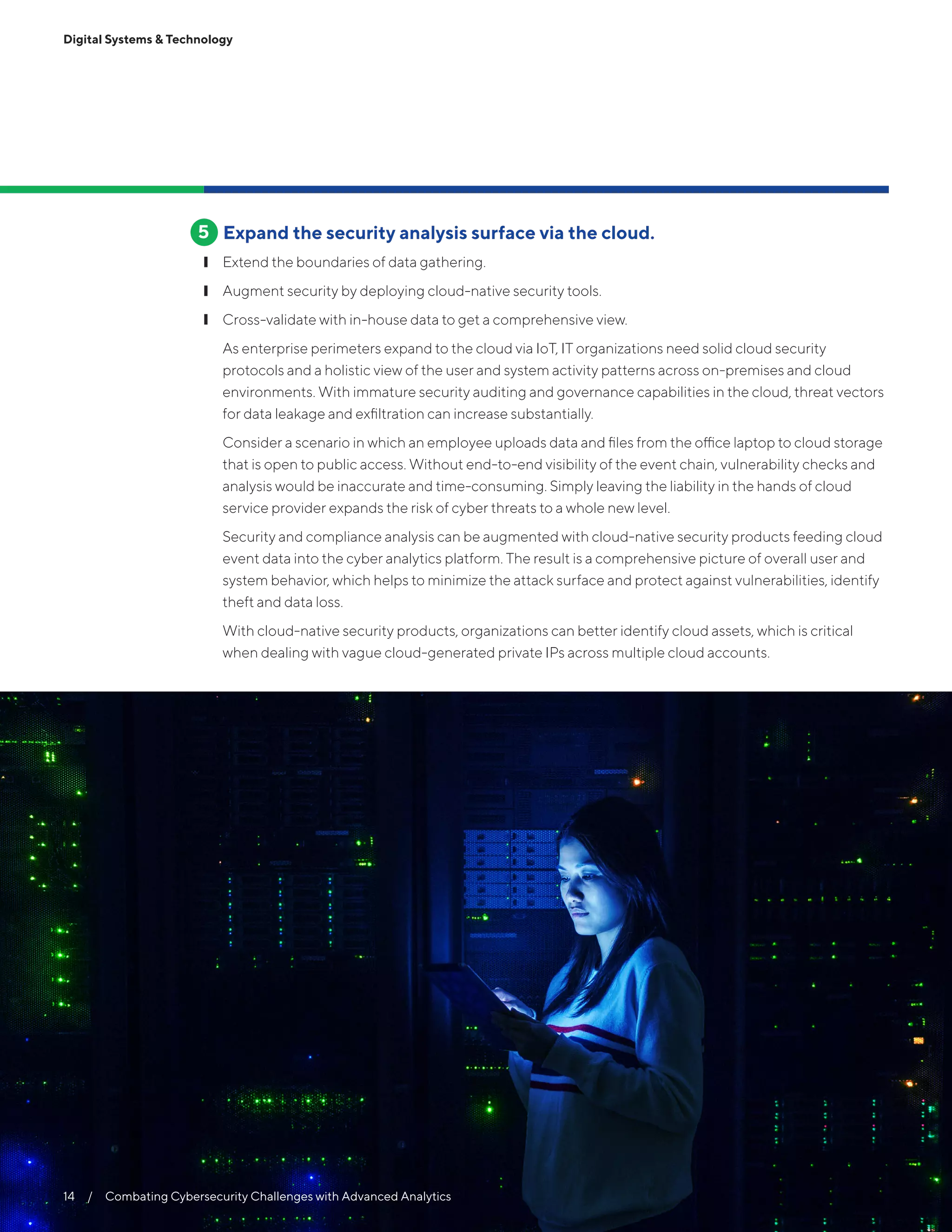 Digital Systems & Technology
Expand the security analysis surface via the cloud.
❙❙ Extend the boundaries of data gathering.
❙❙ Augment security by deploying cloud-native security tools.
❙❙ Cross-validate with in-house data to get a comprehensive view.
As enterprise perimeters expand to the cloud via IoT, IT organizations need solid cloud security
protocols and a holistic view of the user and system activity patterns across on-premises and cloud
environments. With immature security auditing and governance capabilities in the cloud, threat vectors
for data leakage and exfiltration can increase substantially.
Consider a scenario in which an employee uploads data and files from the office laptop to cloud storage
that is open to public access. Without end-to-end visibility of the event chain, vulnerability checks and
analysis would be inaccurate and time-consuming. Simply leaving the liability in the hands of cloud
service provider expands the risk of cyber threats to a whole new level.
Security and compliance analysis can be augmented with cloud-native security products feeding cloud
event data into the cyber analytics platform. The result is a comprehensive picture of overall user and
system behavior, which helps to minimize the attack surface and protect against vulnerabilities, identify
theft and data loss.
With cloud-native security products, organizations can better identify cloud assets, which is critical
when dealing with vague cloud-generated private IPs across multiple cloud accounts.
5
14  /  Combating Cybersecurity Challenges with Advanced Analytics
 