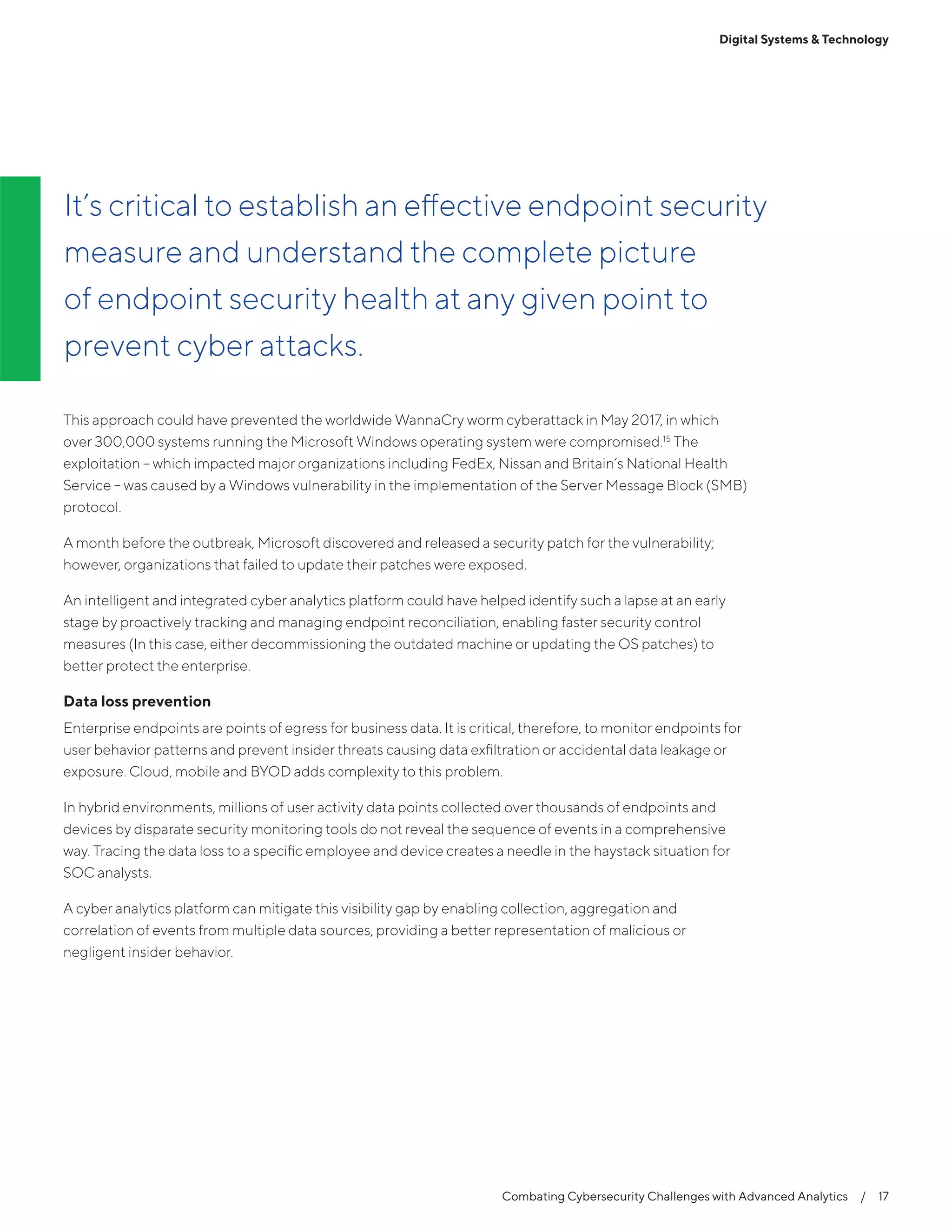 Combating Cybersecurity Challenges with Advanced Analytics  /  17
This approach could have prevented the worldwide WannaCry worm cyberattack in May 2017, in which
over 300,000 systems running the Microsoft Windows operating system were compromised.15
The
exploitation – which impacted major organizations including FedEx, Nissan and Britain’s National Health
Service – was caused by a Windows vulnerability in the implementation of the Server Message Block (SMB)
protocol.
A month before the outbreak, Microsoft discovered and released a security patch for the vulnerability;
however, organizations that failed to update their patches were exposed.
An intelligent and integrated cyber analytics platform could have helped identify such a lapse at an early
stage by proactively tracking and managing endpoint reconciliation, enabling faster security control
measures (In this case, either decommissioning the outdated machine or updating the OS patches) to
better protect the enterprise.
Data loss prevention
Enterprise endpoints are points of egress for business data. It is critical, therefore, to monitor endpoints for
user behavior patterns and prevent insider threats causing data exfiltration or accidental data leakage or
exposure. Cloud, mobile and BYOD adds complexity to this problem.
In hybrid environments, millions of user activity data points collected over thousands of endpoints and
devices by disparate security monitoring tools do not reveal the sequence of events in a comprehensive
way. Tracing the data loss to a specific employee and device creates a needle in the haystack situation for
SOC analysts.
A cyber analytics platform can mitigate this visibility gap by enabling collection, aggregation and
correlation of events from multiple data sources, providing a better representation of malicious or
negligent insider behavior.
It’s critical to establish an effective endpoint security
measure and understand the complete picture
of endpoint security health at any given point to
prevent cyber attacks.
Digital Systems & Technology
 