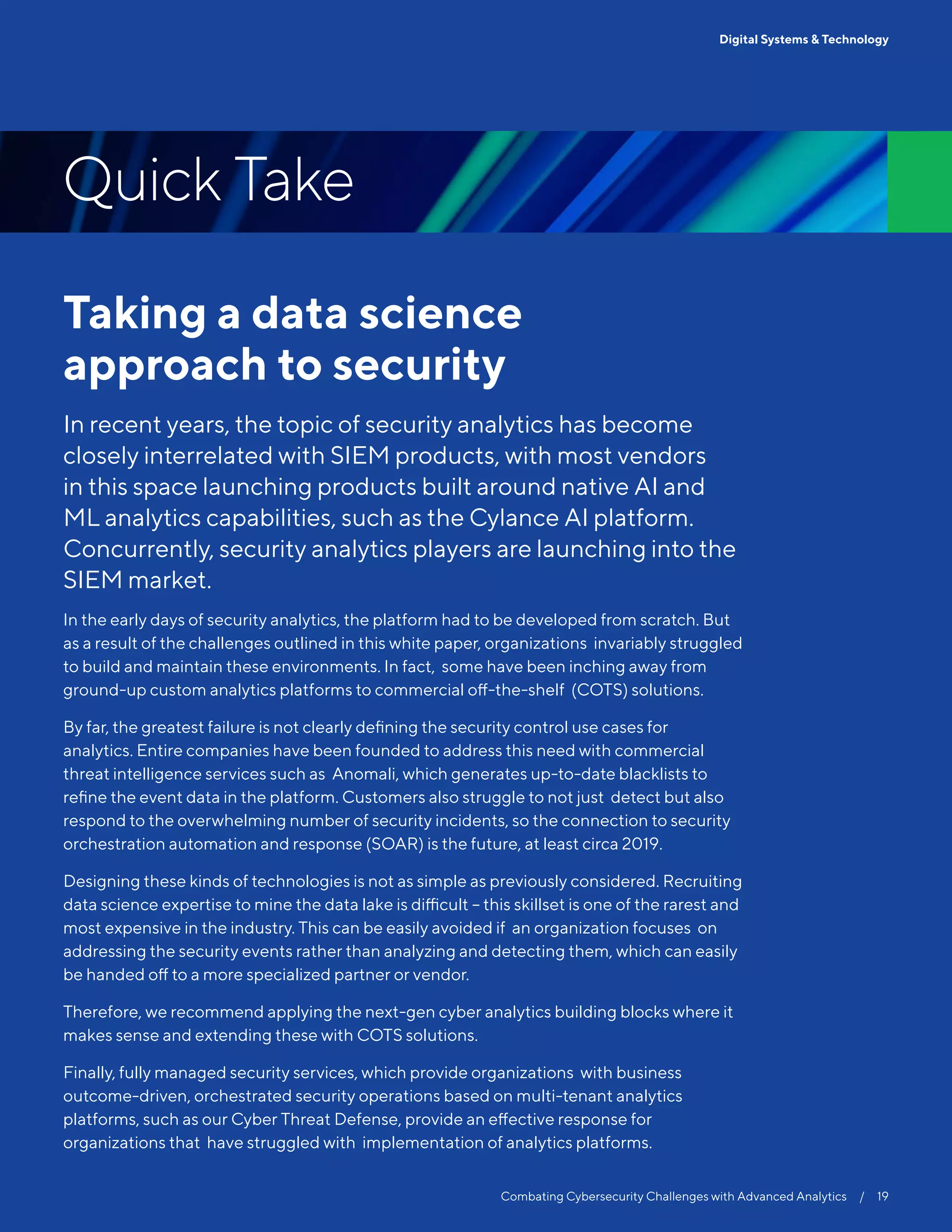 Taking a data science
approach to security
In recent years, the topic of security analytics has become
closely interrelated with SIEM products, with most vendors
in this space launching products built around native AI and
ML analytics capabilities, such as the Cylance AI platform.
Concurrently, security analytics players are launching into the
SIEM market.
In the early days of security analytics, the platform had to be developed from scratch. But
as a result of the challenges outlined in this white paper, organizations invariably struggled
to build and maintain these environments. In fact, some have been inching away from
ground-up custom analytics platforms to commercial off-the-shelf (COTS) solutions.
By far, the greatest failure is not clearly defining the security control use cases for
analytics. Entire companies have been founded to address this need with commercial
threat intelligence services such as Anomali, which generates up-to-date blacklists to
refine the event data in the platform. Customers also struggle to not just detect but also
respond to the overwhelming number of security incidents, so the connection to security
orchestration automation and response (SOAR) is the future, at least circa 2019.
Designing these kinds of technologies is not as simple as previously considered. Recruiting
data science expertise to mine the data lake is difficult – this skillset is one of the rarest and
most expensive in the industry. This can be easily avoided if an organization focuses on
addressing the security events rather than analyzing and detecting them, which can easily
be handed off to a more specialized partner or vendor.
Therefore, we recommend applying the next-gen cyber analytics building blocks where it
makes sense and extending these with COTS solutions.
Finally, fully managed security services, which provide organizations with business
outcome-driven, orchestrated security operations based on multi-tenant analytics
platforms, such as our Cyber Threat Defense, provide an effective response for
organizations that have struggled with implementation of analytics platforms.
Combating Cybersecurity Challenges with Advanced Analytics  /  19
Digital Systems & Technology
Quick Take
 