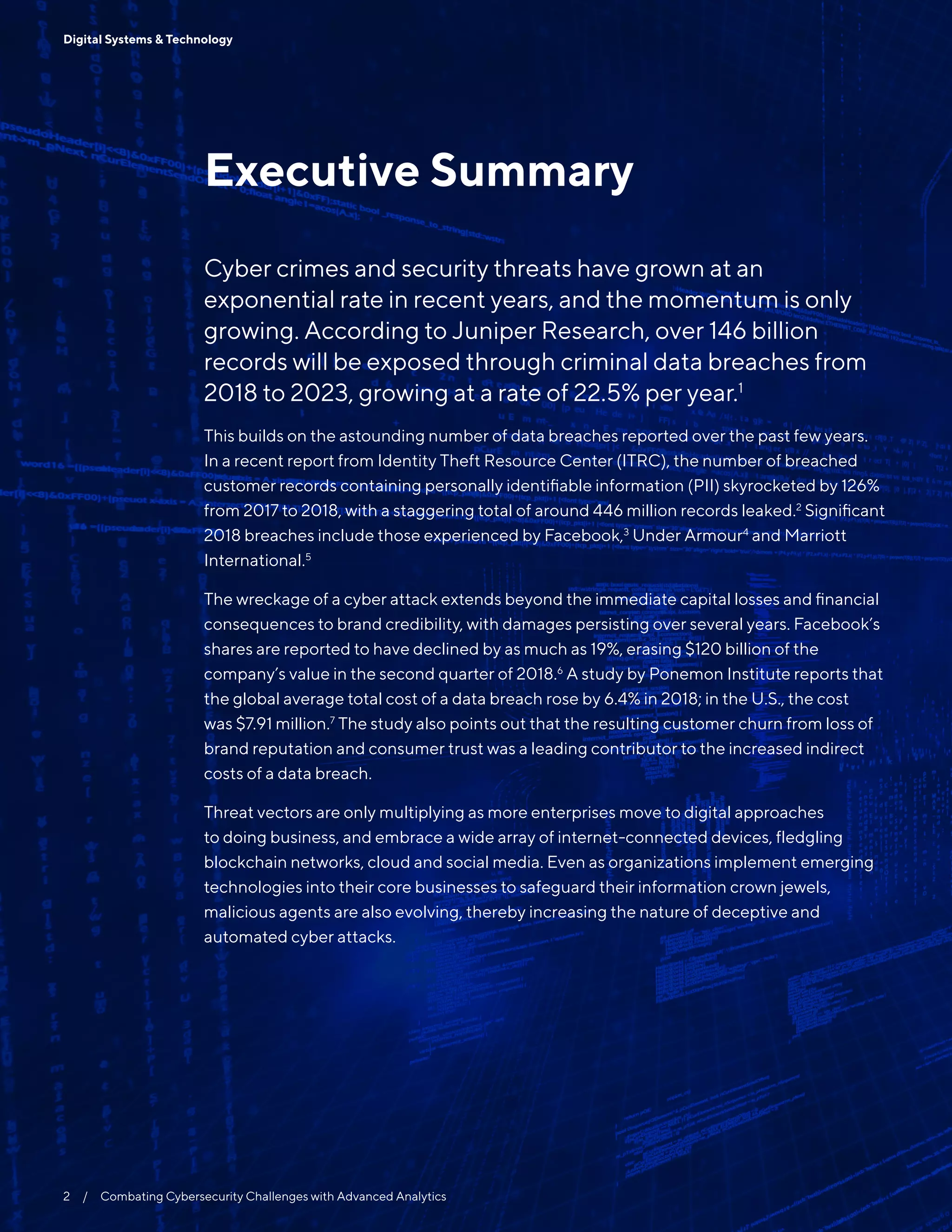 2  /  Combating Cybersecurity Challenges with Advanced Analytics
Digital Systems & Technology
Executive Summary
Cyber crimes and security threats have grown at an
exponential rate in recent years, and the momentum is only
growing. According to Juniper Research, over 146 billion
records will be exposed through criminal data breaches from
2018 to 2023, growing at a rate of 22.5% per year.1
This builds on the astounding number of data breaches reported over the past few years.
In a recent report from Identity Theft Resource Center (ITRC), the number of breached
customer records containing personally identifiable information (PII) skyrocketed by 126%
from 2017 to 2018, with a staggering total of around 446 million records leaked.2
Significant
2018 breaches include those experienced by Facebook,3
Under Armour4
and Marriott
International.5
The wreckage of a cyber attack extends beyond the immediate capital losses and financial
consequences to brand credibility, with damages persisting over several years. Facebook’s
shares are reported to have declined by as much as 19%, erasing $120 billion of the
company’s value in the second quarter of 2018.6
A study by Ponemon Institute reports that
the global average total cost of a data breach rose by 6.4% in 2018; in the U.S., the cost
was $7.91 million.7
The study also points out that the resulting customer churn from loss of
brand reputation and consumer trust was a leading contributor to the increased indirect
costs of a data breach.
Threat vectors are only multiplying as more enterprises move to digital approaches
to doing business, and embrace a wide array of internet-connected devices, fledgling
blockchain networks, cloud and social media. Even as organizations implement emerging
technologies into their core businesses to safeguard their information crown jewels,
malicious agents are also evolving, thereby increasing the nature of deceptive and
automated cyber attacks.
 