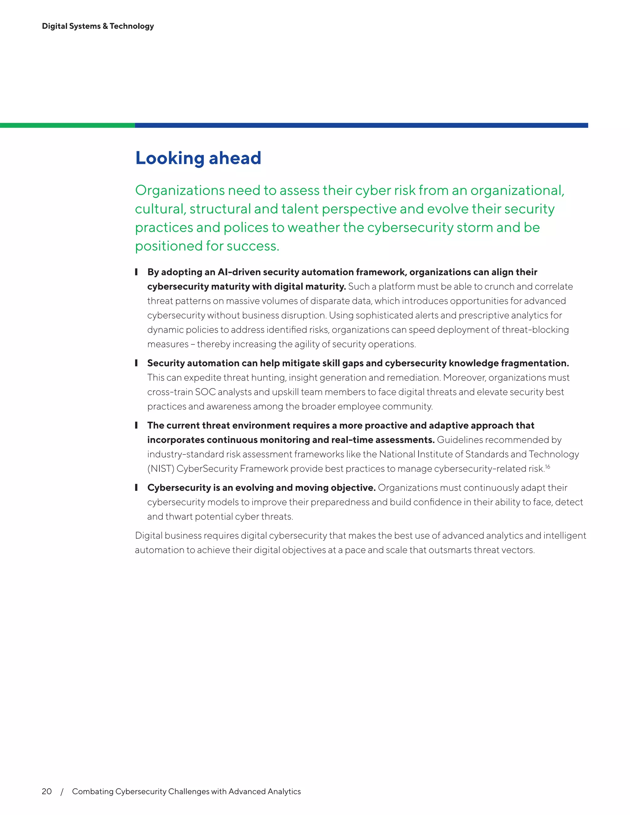 Digital Systems & Technology
20  /  Combating Cybersecurity Challenges with Advanced Analytics
Looking ahead
Organizations need to assess their cyber risk from an organizational,
cultural, structural and talent perspective and evolve their security
practices and polices to weather the cybersecurity storm and be
positioned for success.
❙❙ By adopting an AI-driven security automation framework, organizations can align their
cybersecurity maturity with digital maturity. Such a platform must be able to crunch and correlate
threat patterns on massive volumes of disparate data, which introduces opportunities for advanced
cybersecurity without business disruption. Using sophisticated alerts and prescriptive analytics for
dynamic policies to address identified risks, organizations can speed deployment of threat-blocking
measures – thereby increasing the agility of security operations.
❙❙ Security automation can help mitigate skill gaps and cybersecurity knowledge fragmentation.
This can expedite threat hunting, insight generation and remediation. Moreover, organizations must
cross-train SOC analysts and upskill team members to face digital threats and elevate security best
practices and awareness among the broader employee community.
❙❙ The current threat environment requires a more proactive and adaptive approach that
incorporates continuous monitoring and real-time assessments. Guidelines recommended by
industry-standard risk assessment frameworks like the National Institute of Standards and Technology
(NIST) CyberSecurity Framework provide best practices to manage cybersecurity-related risk.16
❙❙ Cybersecurity is an evolving and moving objective. Organizations must continuously adapt their
cybersecurity models to improve their preparedness and build confidence in their ability to face, detect
and thwart potential cyber threats.
Digital business requires digital cybersecurity that makes the best use of advanced analytics and intelligent
automation to achieve their digital objectives at a pace and scale that outsmarts threat vectors.
 