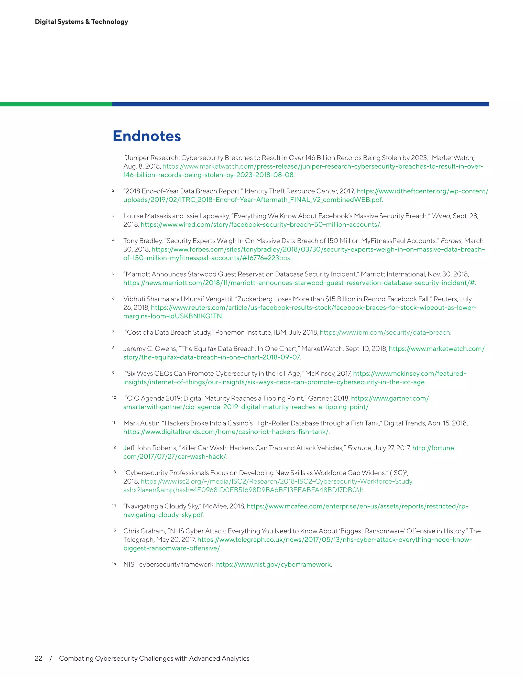Endnotes
1	 “Juniper Research: Cybersecurity Breaches to Result in Over 146 Billion Records Being Stolen by 2023,” MarketWatch,
Aug. 8, 2018, https://www.marketwatch.com/press-release/juniper-research-cybersecurity-breaches-to-result-in-over-
146-billion-records-being-stolen-by-2023-2018-08-08.
2	 “2018 End-of-Year Data Breach Report,” Identity Theft Resource Center, 2019, https://www.idtheftcenter.org/wp-content/
uploads/2019/02/ITRC_2018-End-of-Year-Aftermath_FINAL_V2_combinedWEB.pdf.
3	 Louise Matsakis and Issie Lapowsky, “Everything We Know About Facebook’s Massive Security Breach,” Wired, Sept. 28,
2018, https://www.wired.com/story/facebook-security-breach-50-million-accounts/.
4	 Tony Bradley, “Security Experts Weigh In On Massive Data Breach of 150 Million MyFitnessPaul Accounts,” Forbes, March
30, 2018, https://www.forbes.com/sites/tonybradley/2018/03/30/security-experts-weigh-in-on-massive-data-breach-
of-150-million-myfitnesspal-accounts/#16776e223bba.
5	 “Marriott Announces Starwood Guest Reservation Database Security Incident,” Marriott International, Nov. 30, 2018,
https://news.marriott.com/2018/11/marriott-announces-starwood-guest-reservation-database-security-incident/#.
6	 Vibhuti Sharma and Munsif Vengattil, “Zuckerberg Loses More than $15 Billion in Record Facebook Fall,” Reuters, July
26, 2018, https://www.reuters.com/article/us-facebook-results-stock/facebook-braces-for-stock-wipeout-as-lower-
margins-loom-idUSKBN1KG1TN.
7	 “Cost of a Data Breach Study,” Ponemon Institute, IBM, July 2018, https://www.ibm.com/security/data-breach.
8	 Jeremy C. Owens, “The Equifax Data Breach, In One Chart,” MarketWatch, Sept. 10, 2018, https://www.marketwatch.com/
story/the-equifax-data-breach-in-one-chart-2018-09-07.
9	9	 “Six Ways CEOs Can Promote Cybersecurity in the IoT Age,” McKinsey, 2017, https://www.mckinsey.com/featured-
insights/internet-of-things/our-insights/six-ways-ceos-can-promote-cybersecurity-in-the-iot-age.
10	10	 “CIO Agenda 2019: Digital Maturity Reaches a Tipping Point,” Gartner, 2018, https://www.gartner.com/
smarterwithgartner/cio-agenda-2019-digital-maturity-reaches-a-tipping-point/.
11	 Mark Austin, “Hackers Broke Into a Casino’s High-Roller Database through a Fish Tank,” Digital Trends, April 15, 2018,
https://www.digitaltrends.com/home/casino-iot-hackers-fish-tank/.
12	 Jeff John Roberts, “Killer Car Wash: Hackers Can Trap and Attack Vehicles,” Fortune, July 27, 2017, http://fortune.
com/2017/07/27/car-wash-hack/.
13	13	 “Cybersecurity Professionals Focus on Developing New Skills as Workforce Gap Widens,” (ISC)2
,
2018, https://www.isc2.org/-/media/ISC2/Research/2018-ISC2-Cybersecurity-Workforce-Study.
ashx?la=en&amp;hash=4E09681D0FB51698D9BA6BF13EEABFA48BD17DB0h.
14	 “Navigating a Cloudy Sky,” McAfee, 2018, https://www.mcafee.com/enterprise/en-us/assets/reports/restricted/rp-
navigating-cloudy-sky.pdf.
15	15	 Chris Graham, “NHS Cyber Attack: Everything You Need to Know About ‘Biggest Ransomware’ Offensive in History,” The
Telegraph, May 20, 2017, https://www.telegraph.co.uk/news/2017/05/13/nhs-cyber-attack-everything-need-know-
biggest-ransomware-offensive/.
16	16	 NIST cybersecurity framework: https://www.nist.gov/cyberframework.
Digital Systems & Technology
22  /  Combating Cybersecurity Challenges with Advanced Analytics
 