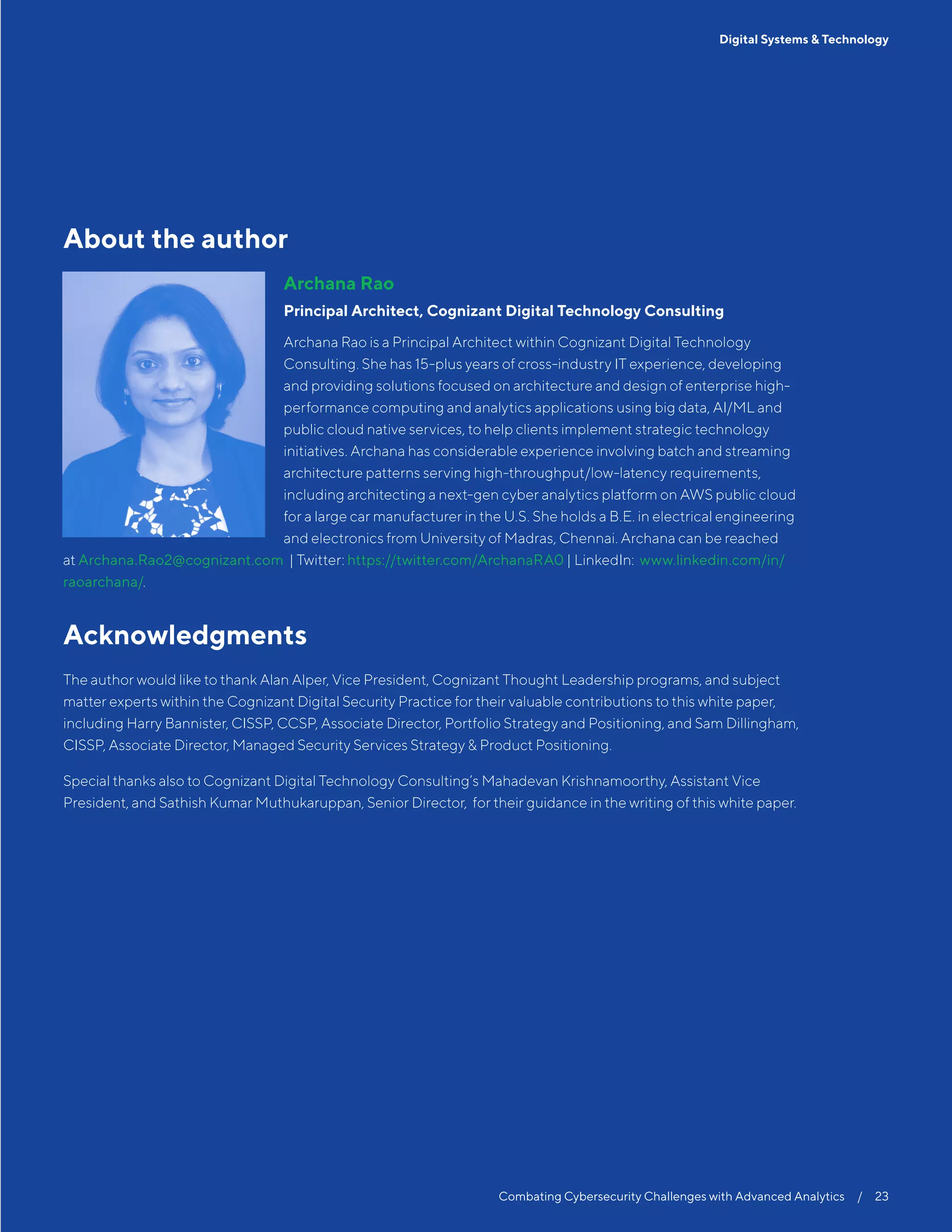 Combating Cybersecurity Challenges with Advanced Analytics  /  23
Digital Systems & Technology
About the author
Archana Rao
Principal Architect, Cognizant Digital Technology Consulting
Archana Rao is a Principal Architect within Cognizant Digital Technology
Consulting. She has 15-plus years of cross-industry IT experience, developing
and providing solutions focused on architecture and design of enterprise high-
performance computing and analytics applications using big data, AI/ML and
public cloud native services, to help clients implement strategic technology
initiatives. Archana has considerable experience involving batch and streaming
architecture patterns serving high-throughput/low-latency requirements,
including architecting a next-gen cyber analytics platform on AWS public cloud
for a large car manufacturer in the U.S. She holds a B.E. in electrical engineering
and electronics from University of Madras, Chennai. Archana can be reached
at Archana.Rao2@cognizant.com | Twitter: https://twitter.com/ArchanaRA0 | LinkedIn: www.linkedin.com/in/
raoarchana/.
Acknowledgments
The author would like to thank Alan Alper, Vice President, Cognizant Thought Leadership programs, and subject
matter experts within the Cognizant Digital Security Practice for their valuable contributions to this white paper,
including Harry Bannister, CISSP, CCSP, Associate Director, Portfolio Strategy and Positioning, and Sam Dillingham,
CISSP, Associate Director, Managed Security Services Strategy & Product Positioning.
Special thanks also to Cognizant Digital Technology Consulting’s Mahadevan Krishnamoorthy, Assistant Vice
President, and Sathish Kumar Muthukaruppan, Senior Director, for their guidance in the writing of this white paper.
 