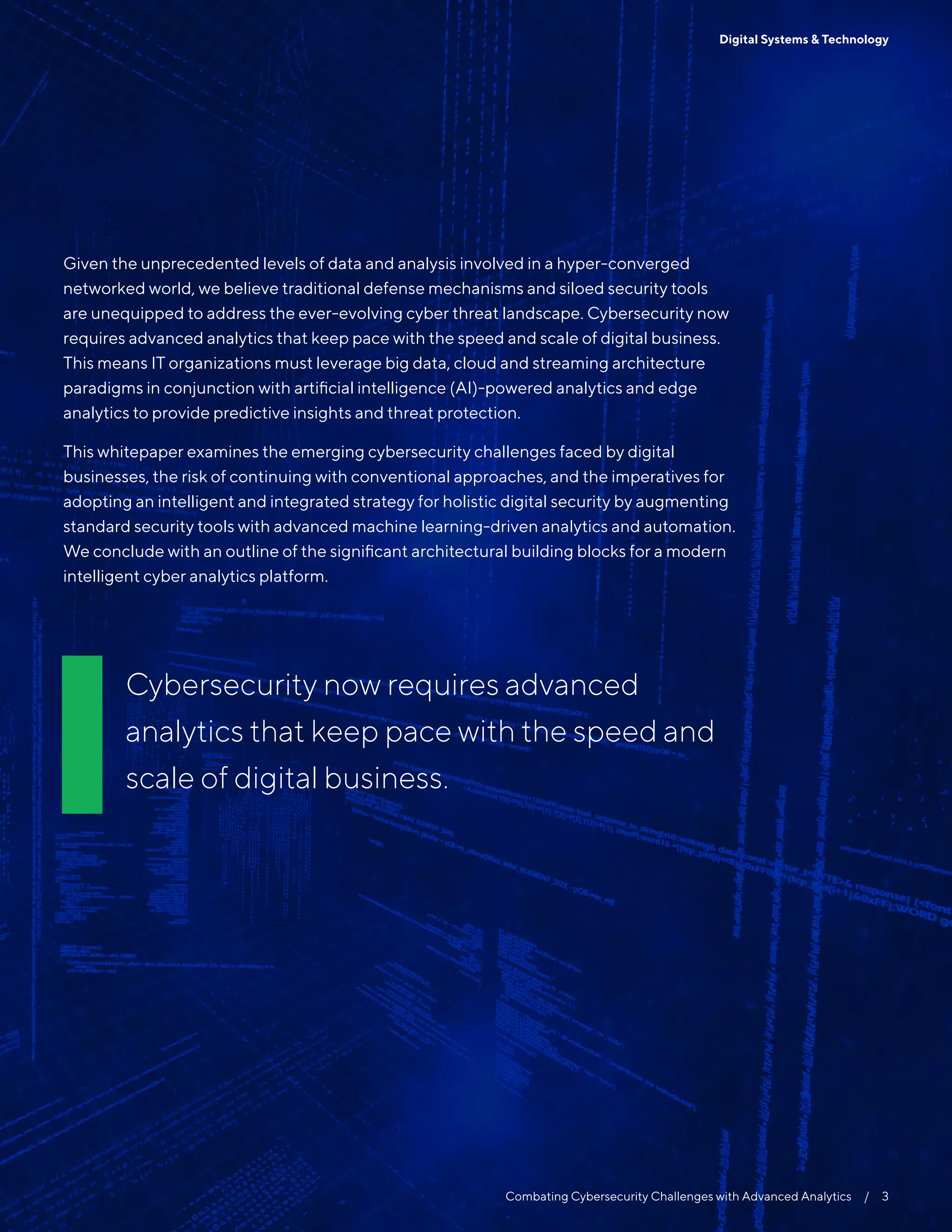 Combating Cybersecurity Challenges with Advanced Analytics  /  3
Digital Systems & Technology
Cybersecurity now requires advanced
analytics that keep pace with the speed and
scale of digital business.
Given the unprecedented levels of data and analysis involved in a hyper-converged
networked world, we believe traditional defense mechanisms and siloed security tools
are unequipped to address the ever-evolving cyber threat landscape. Cybersecurity now
requires advanced analytics that keep pace with the speed and scale of digital business.
This means IT organizations must leverage big data, cloud and streaming architecture
paradigms in conjunction with artificial intelligence (AI)-powered analytics and edge
analytics to provide predictive insights and threat protection.
This whitepaper examines the emerging cybersecurity challenges faced by digital
businesses, the risk of continuing with conventional approaches, and the imperatives for
adopting an intelligent and integrated strategy for holistic digital security by augmenting
standard security tools with advanced machine learning-driven analytics and automation.
We conclude with an outline of the significant architectural building blocks for a modern
intelligent cyber analytics platform.
 