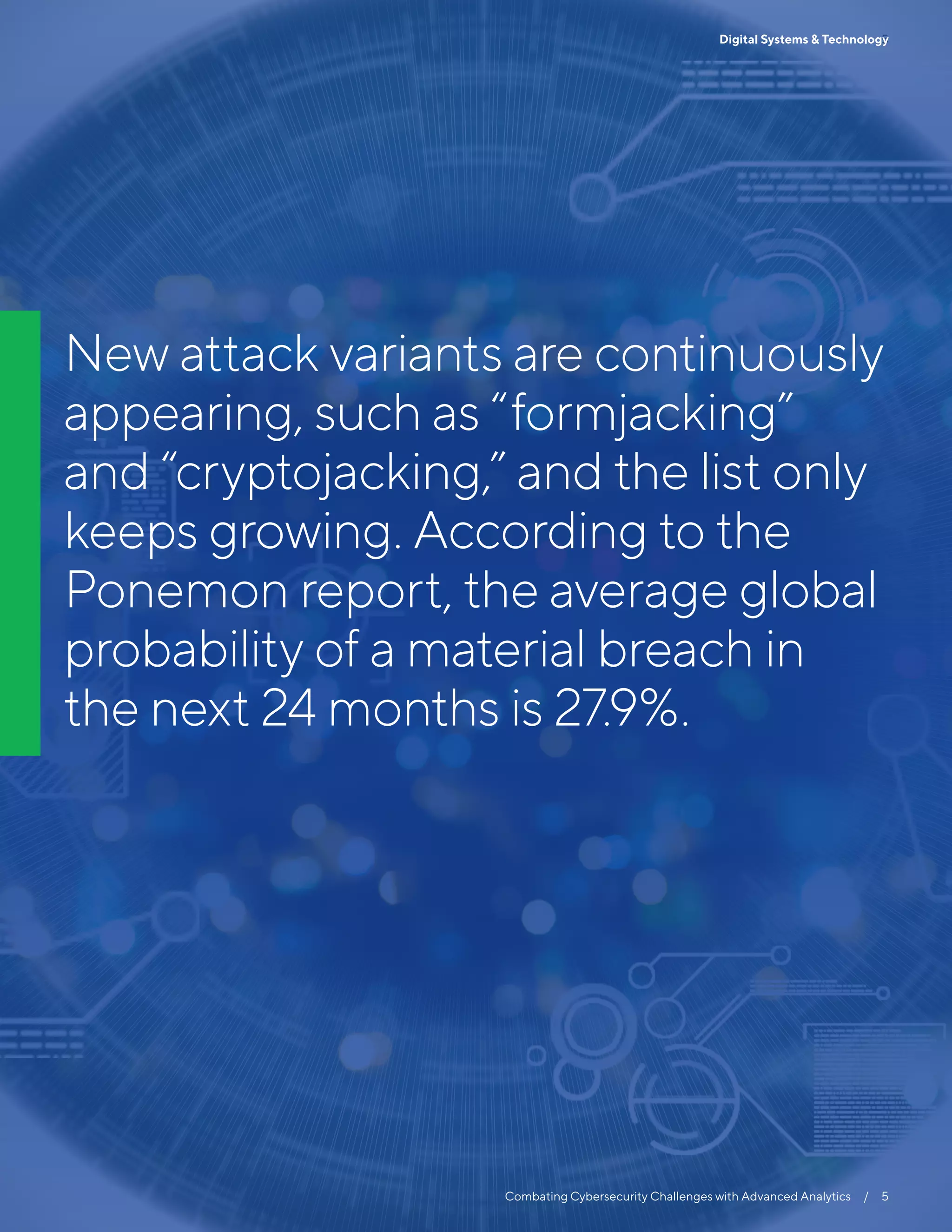 5
Combating Cybersecurity Challenges with Advanced Analytics  /  5
Digital Systems & Technology
New attack variants are continuously
appearing, such as “formjacking”
and “cryptojacking,” and the list only
keeps growing. According to the
Ponemon report, the average global
probability of a material breach in
the next 24 months is 27.9%.
 