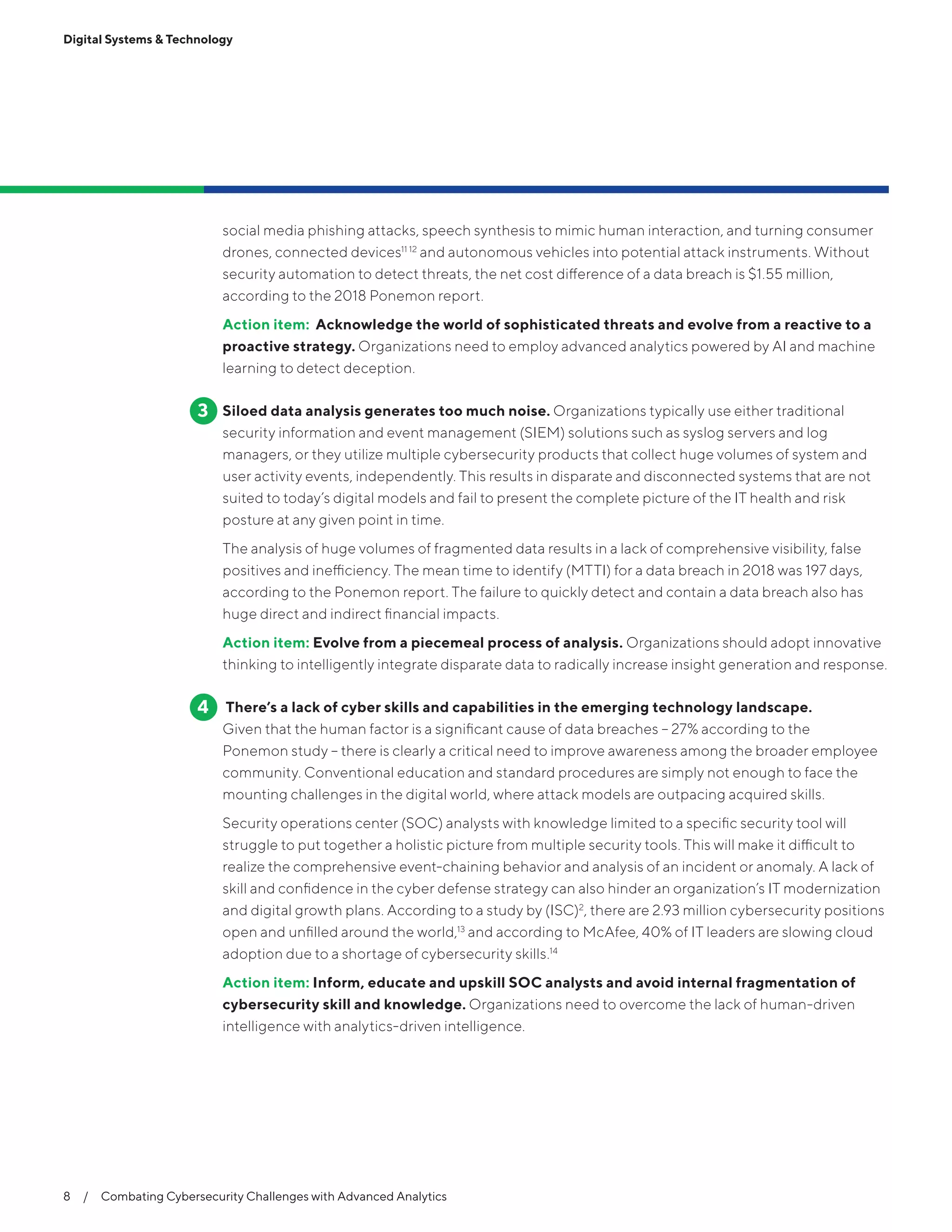 8  /  Combating Cybersecurity Challenges with Advanced Analytics
Digital Systems & Technology
social media phishing attacks, speech synthesis to mimic human interaction, and turning consumer
drones, connected devices11 12
and autonomous vehicles into potential attack instruments. Without
security automation to detect threats, the net cost difference of a data breach is $1.55 million,
according to the 2018 Ponemon report.
Action item: Acknowledge the world of sophisticated threats and evolve from a reactive to a
proactive strategy. Organizations need to employ advanced analytics powered by AI and machine
learning to detect deception.
Siloed data analysis generates too much noise. Organizations typically use either traditional
security information and event management (SIEM) solutions such as syslog servers and log
managers, or they utilize multiple cybersecurity products that collect huge volumes of system and
user activity events, independently. This results in disparate and disconnected systems that are not
suited to today’s digital models and fail to present the complete picture of the IT health and risk
posture at any given point in time.
The analysis of huge volumes of fragmented data results in a lack of comprehensive visibility, false
positives and inefficiency. The mean time to identify (MTTI) for a data breach in 2018 was 197 days,
according to the Ponemon report. The failure to quickly detect and contain a data breach also has
huge direct and indirect financial impacts.
Action item: Evolve from a piecemeal process of analysis. Organizations should adopt innovative
thinking to intelligently integrate disparate data to radically increase insight generation and response.
There’s a lack of cyber skills and capabilities in the emerging technology landscape.
Given that the human factor is a significant cause of data breaches – 27% according to the
Ponemon study – there is clearly a critical need to improve awareness among the broader employee
community. Conventional education and standard procedures are simply not enough to face the
mounting challenges in the digital world, where attack models are outpacing acquired skills.
Security operations center (SOC) analysts with knowledge limited to a specific security tool will
struggle to put together a holistic picture from multiple security tools. This will make it difficult to
realize the comprehensive event-chaining behavior and analysis of an incident or anomaly. A lack of
skill and confidence in the cyber defense strategy can also hinder an organization’s IT modernization
and digital growth plans. According to a study by (ISC)2
, there are 2.93 million cybersecurity positions
open and unfilled around the world,13
and according to McAfee, 40% of IT leaders are slowing cloud
adoption due to a shortage of cybersecurity skills.14
Action item: Inform, educate and upskill SOC analysts and avoid internal fragmentation of
cybersecurity skill and knowledge. Organizations need to overcome the lack of human-driven
intelligence with analytics-driven intelligence.
3
4
 