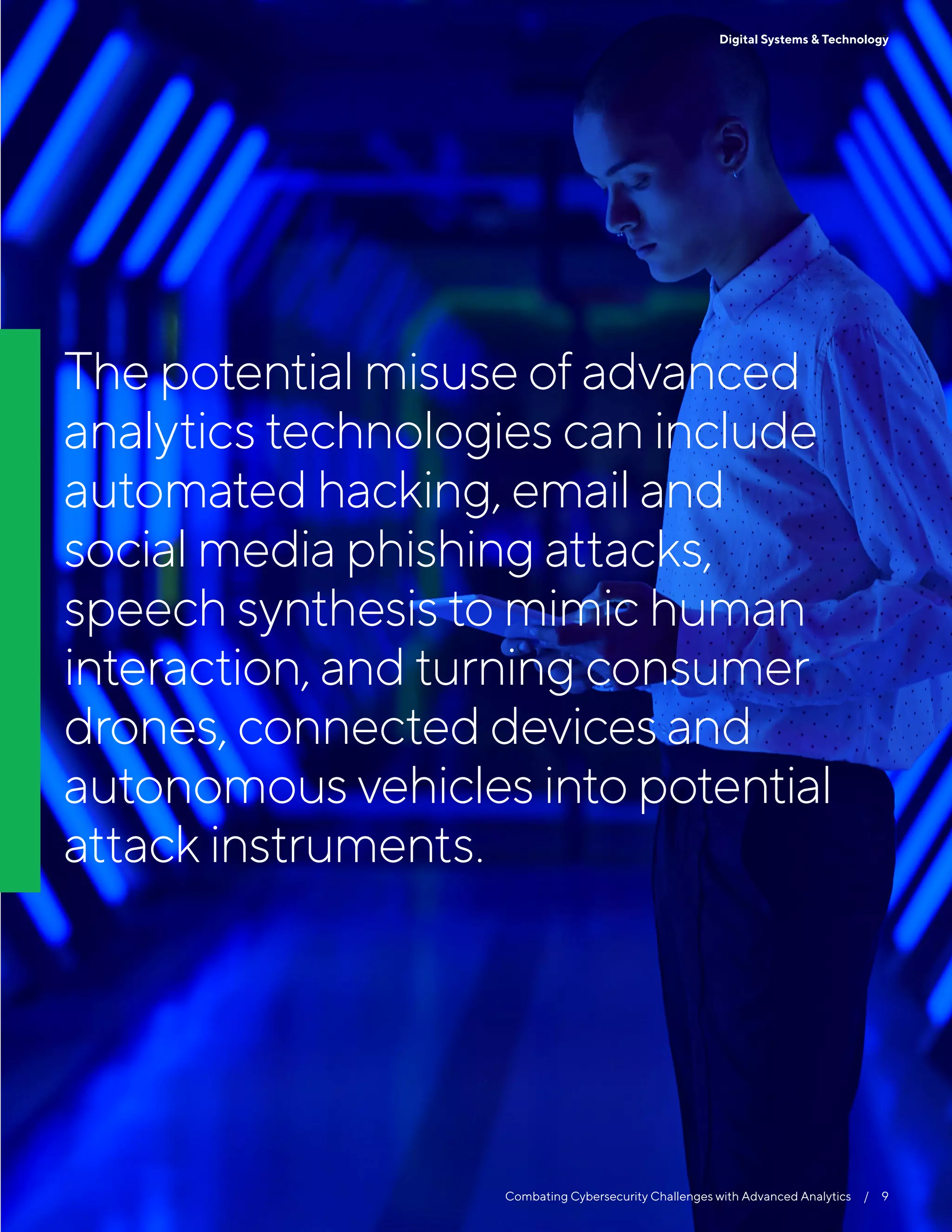 The potential misuse of advanced
analytics technologies can include
automated hacking, email and
social media phishing attacks,
speech synthesis to mimic human
interaction, and turning consumer
drones, connected devices and
autonomous vehicles into potential
attack instruments.
9Digital Systems & Technology
Combating Cybersecurity Challenges with Advanced Analytics  /  9
 