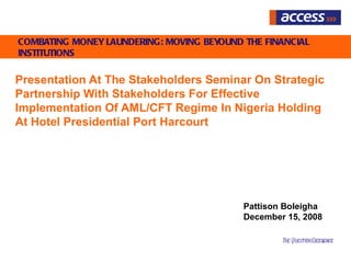 COMBATING MONEY LAUNDERING: MOVING BEYOUND THE FINANCIAL
INSTITUTIONS

Presentation At The Stakeholders Seminar On Strategic
Partnership With Stakeholders For Effective
Implementation Of AML/CFT Regime In Nigeria Holding
At Hotel Presidential Port Harcourt




                                           Pattison Boleigha
                                           December 15, 2008

                                                   The QuestforExcelence
                                                                    l
 
