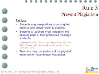 Rule 3 Prevent Plagiarism Fair Use Students may use portions of copyrighted material with proper credit & citations Students & teachers must include on the opening page of their products a message similar to: Prepared under fair use exemption of the U.S. Copyright Law and restricted from further use. Teachers may use portions of copyrighted materials for “face to face” instruction. Harris, Robert. "Anit-Plagiarism Strategies for Research Papers." 7 Mar 2002. VirtualSalt. 16 Nov 2004 <http://www.virtualsalt.com/antiplag.htm>.   
