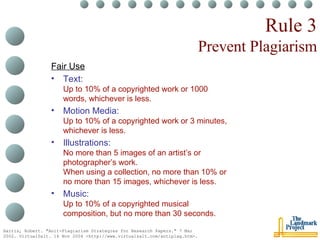 Rule 3 Prevent Plagiarism Fair Use Text: Up to 10% of a copyrighted work or 1000 words, whichever is less. Motion Media: Up to 10% of a copyrighted work or 3 minutes, whichever is less. Illustrations: No more than 5 images of an artist’s or photographer’s work. When using a collection, no more than 10% or no more than 15 images, whichever is less. Music: Up to 10% of a copyrighted musical composition, but no more than 30 seconds. Harris, Robert. "Anit-Plagiarism Strategies for Research Papers." 7 Mar 2002. VirtualSalt. 16 Nov 2004 <http://www.virtualsalt.com/antiplag.htm>.   