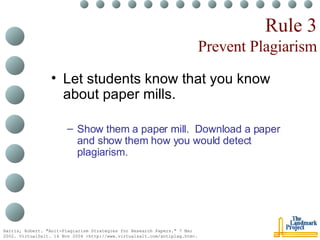 Rule 3 Prevent Plagiarism Let students know that you know about paper mills. Show them a paper mill.  Download a paper and show them how you would detect plagiarism. Harris, Robert. "Anit-Plagiarism Strategies for Research Papers." 7 Mar 2002. VirtualSalt. 16 Nov 2004 <http://www.virtualsalt.com/antiplag.htm>.   