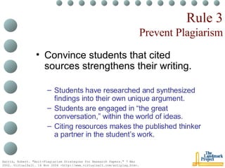 Rule 3 Prevent Plagiarism Convince students that cited sources strengthens their writing. Students have researched and synthesized findings into their own unique argument. Students are engaged in “the great conversation,” within the world of ideas. Citing resources makes the published thinker a partner in the student’s work. Harris, Robert. "Anit-Plagiarism Strategies for Research Papers." 7 Mar 2002. VirtualSalt. 16 Nov 2004 <http://www.virtualsalt.com/antiplag.htm>.   
