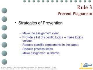 Rule 3 Prevent Plagiarism Strategies of Prevention Make the assignment clear. Provide a list of specific topics -- make topics unique. Require specific components in the paper. Require process steps. Make assignment authentic. Harris, Robert. "Anit-Plagiarism Strategies for Research Papers." 7 Mar 2002. VirtualSalt. 16 Nov 2004 <http://www.virtualsalt.com/antiplag.htm>.   