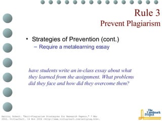 Rule 3 Prevent Plagiarism Strategies of Prevention (cont.) Require a metalearning essay Harris, Robert. "Anit-Plagiarism Strategies for Research Papers." 7 Mar 2002. VirtualSalt. 16 Nov 2004 <http://www.virtualsalt.com/antiplag.htm>.   have students write an in-class essay about what they learned from the assignment. What problems did they face and how did they overcome them?  