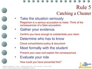 Rule 5 Catching a Cheater Take the situation seriously Plagiarism is a serious accusation to make. Think of the consequences of a false accusation. Gather your evidence. Confirm you have enough to substantiate your claim Determine who has to know Check school/district policy & document Meet formally with the student Present your case and explain the consequences Evaluate your role How could you have prevented this? "Dead Giveaways." 2001. Plagiarized.Com. GSC Online. 16 Nov 2004 <http://www.plagiarized.com/deadgive.html>.   