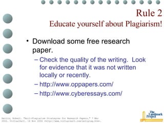 Rule 2 Educate yourself about Plagiarism! Download some free research paper. Check the quality of the writing.  Look for evidence that it was not written locally or recently. http://www.oppapers.com/ http://www.cyberessays.com/ Harris, Robert. "Anit-Plagiarism Strategies for Research Papers." 7 Mar 2002. VirtualSalt. 16 Nov 2004 <http://www.virtualsalt.com/antiplag.htm>.   