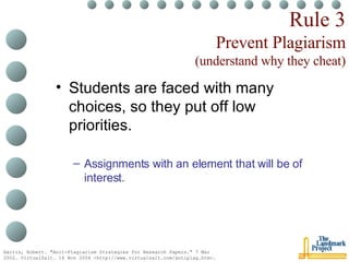Rule 3 Prevent Plagiarism (understand why they cheat) Students are faced with many choices, so they put off low priorities. Assignments with an element that will be of interest. Harris, Robert. "Anit-Plagiarism Strategies for Research Papers." 7 Mar 2002. VirtualSalt. 16 Nov 2004 <http://www.virtualsalt.com/antiplag.htm>.   