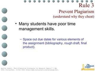 Rule 3 Prevent Plagiarism (understand why they cheat) Many students have poor time management skills. Space out due dates for various elements of the assignment (bibliography, rough draft, final product). Harris, Robert. "Anit-Plagiarism Strategies for Research Papers." 7 Mar 2002. VirtualSalt. 16 Nov 2004 <http://www.virtualsalt.com/antiplag.htm>.   