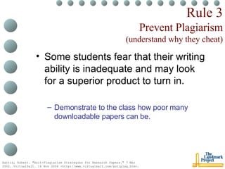 Rule 3 Prevent Plagiarism (understand why they cheat) Some students fear that their writing ability is inadequate and may look for a superior product to turn in. Demonstrate to the class how poor many downloadable papers can be. Harris, Robert. "Anit-Plagiarism Strategies for Research Papers." 7 Mar 2002. VirtualSalt. 16 Nov 2004 <http://www.virtualsalt.com/antiplag.htm>.   