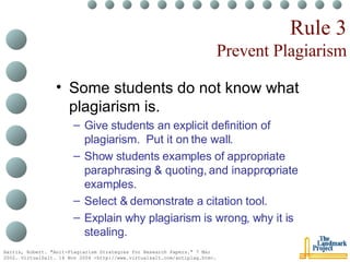 Rule 3 Prevent Plagiarism Some students do not know what plagiarism is. Give students an explicit definition of plagiarism.  Put it on the wall. Show students examples of appropriate paraphrasing & quoting, and inappropriate examples. Select & demonstrate a citation tool. Explain why plagiarism is wrong, why it is stealing. Harris, Robert. "Anit-Plagiarism Strategies for Research Papers." 7 Mar 2002. VirtualSalt. 16 Nov 2004 <http://www.virtualsalt.com/antiplag.htm>.   