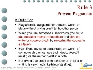 Rule 3 Prevent Plagiarism A Definition Plagiarism is using another person's words or ideas without giving credit to the other person.  When you use someone else's words, you must  put quotation marks around them  and  give the writer or speaker credit  by  revealing the source in a citation .  Even if you revise or paraphrase the words of someone else or just use their ideas, you still must give the author credit in a note.  Not giving due credit to the creator of an idea or writing is very much like lying (stealing). Harris, Robert. "Anit-Plagiarism Strategies for Research Papers." 7 Mar 2002. VirtualSalt. 16 Nov 2004 <http://www.virtualsalt.com/antiplag.htm>.   