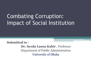 Combating Corruption:
Impact of Social Institution
Submitted to :
Dr. Syeda Lasna Kabir , Professor
Department of Public Administration
University of Dhaka
 