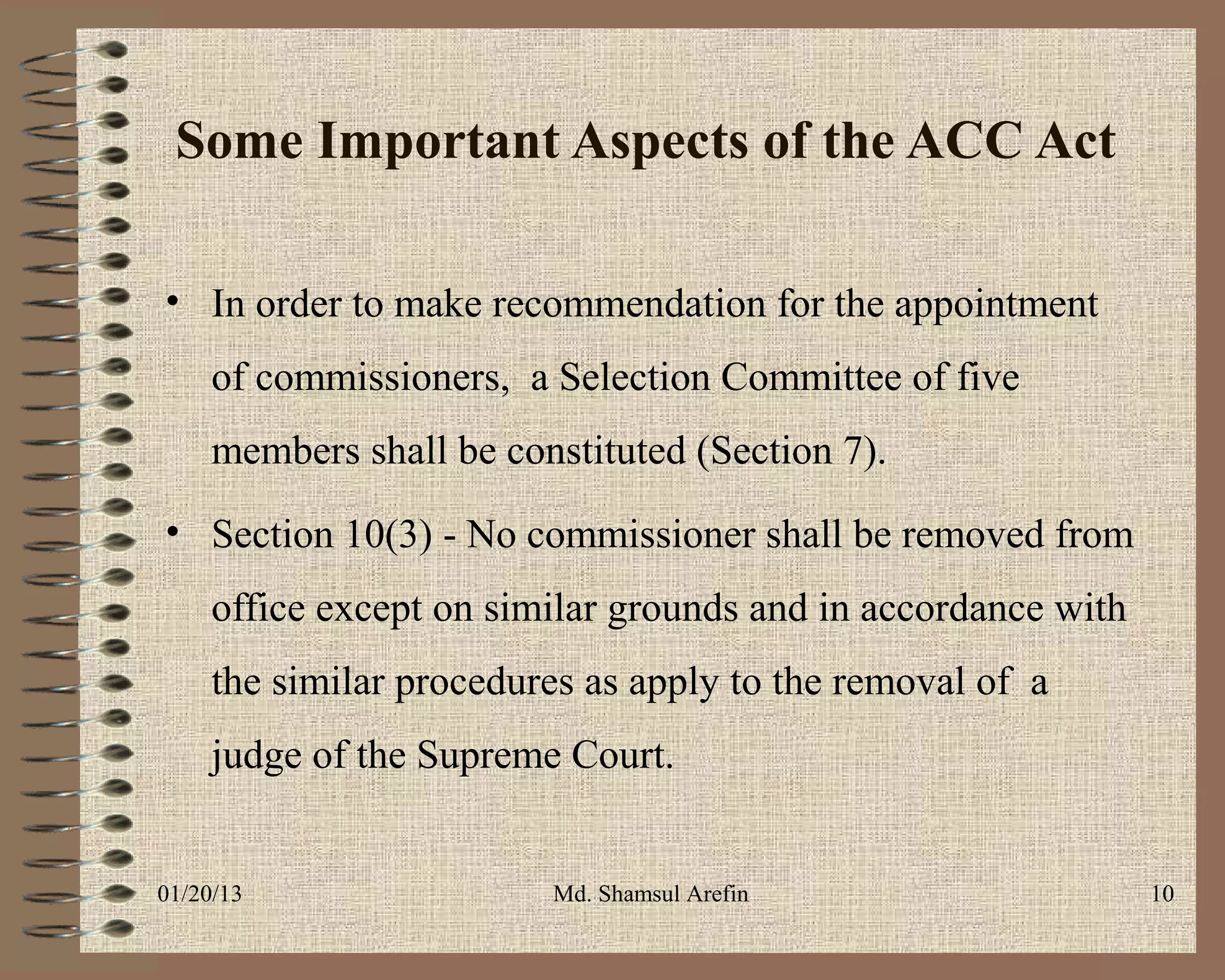 Some Important Aspects of the ACC Act

• In order to make recommendation for the appointment
     of commissioners, a Selection Committee of five
     members shall be constituted (Section 7).
• Section 10(3) - No commissioner shall be removed from
     office except on similar grounds and in accordance with
     the similar procedures as apply to the removal of a
     judge of the Supreme Court.


01/20/13                 Md. Shamsul Arefin                    10
 