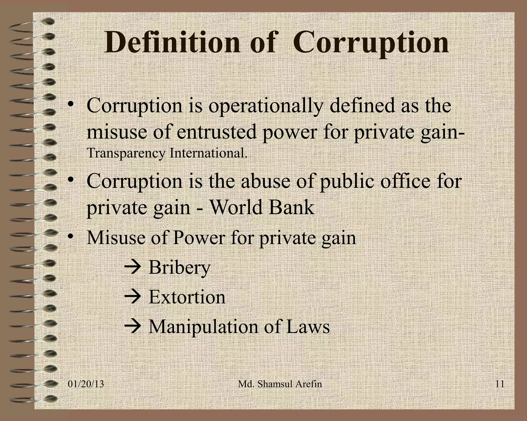 Definition of Corruption
• Corruption is operationally defined as the
  misuse of entrusted power for private gain-
    Transparency International.
• Corruption is the abuse of public office for
  private gain - World Bank
• Misuse of Power for private gain
      Bribery
      Extortion
      Manipulation of Laws

01/20/13                     Md. Shamsul Arefin   11
 