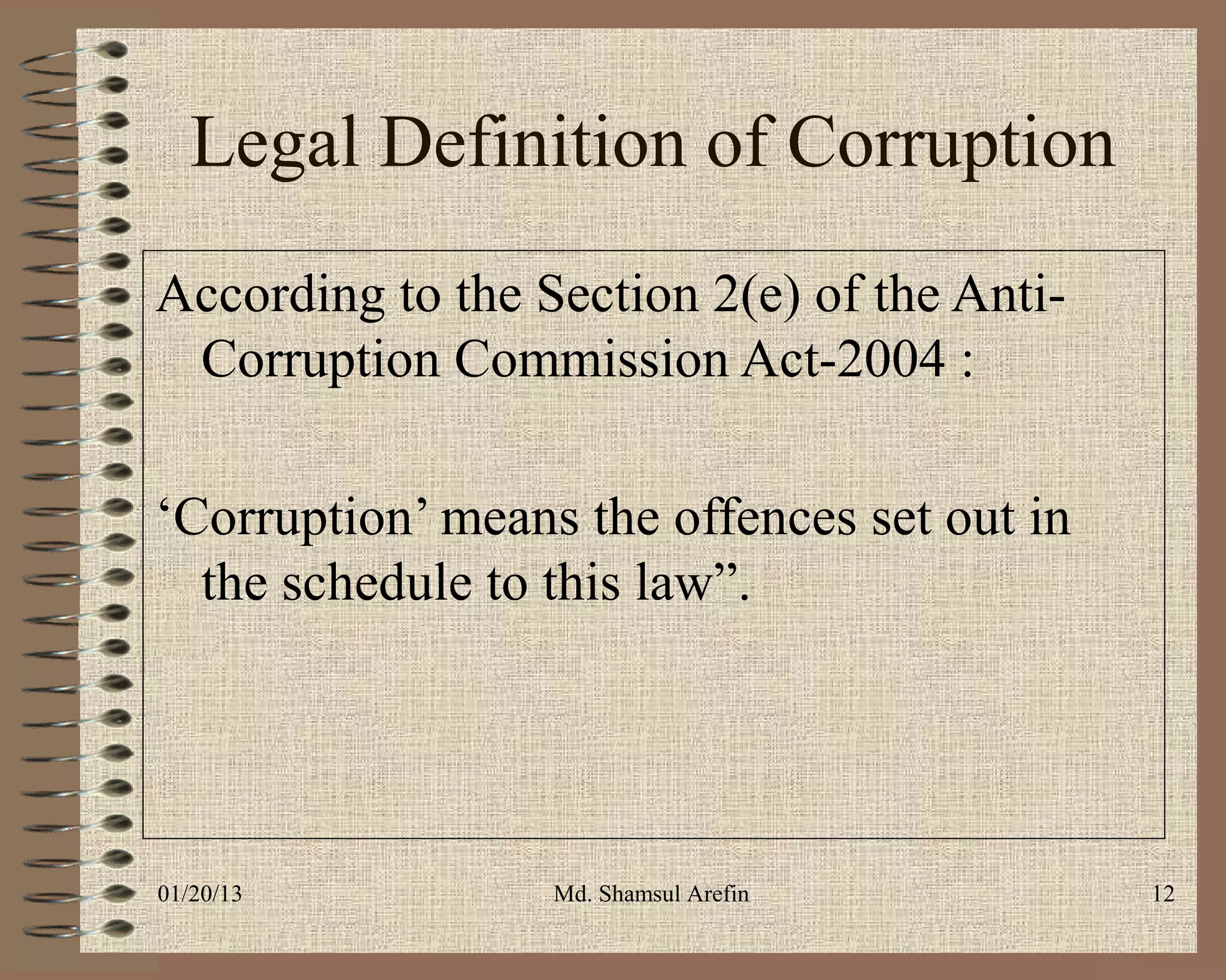 Legal Definition of Corruption
According to the Section 2(e) of the Anti-
 Corruption Commission Act-2004 :

‘Corruption’ means the offences set out in
  the schedule to this law”.




01/20/13          Md. Shamsul Arefin         12
 