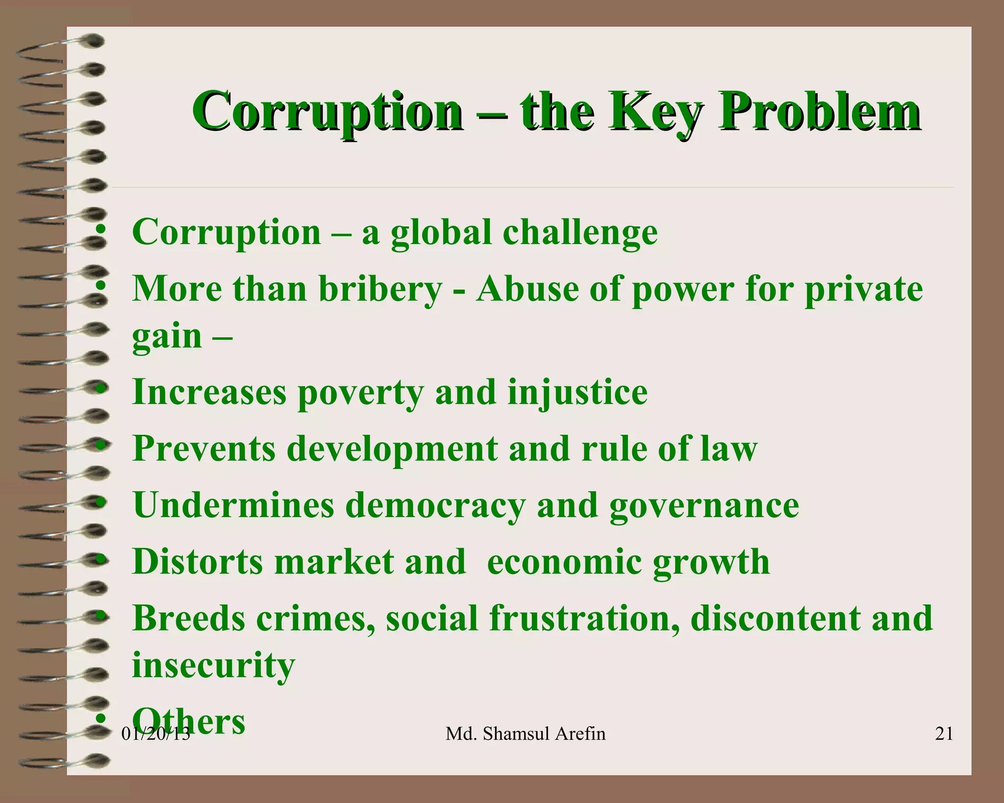 Corruption – the Key Problem

• Corruption – a global challenge
• More than bribery - Abuse of power for private
   gain –
• Increases poverty and injustice
• Prevents development and rule of law
• Undermines democracy and governance
• Distorts market and economic growth
• Breeds crimes, social frustration, discontent and
   insecurity
• 01/20/13
   Others            Md. Shamsul Arefin             21
 