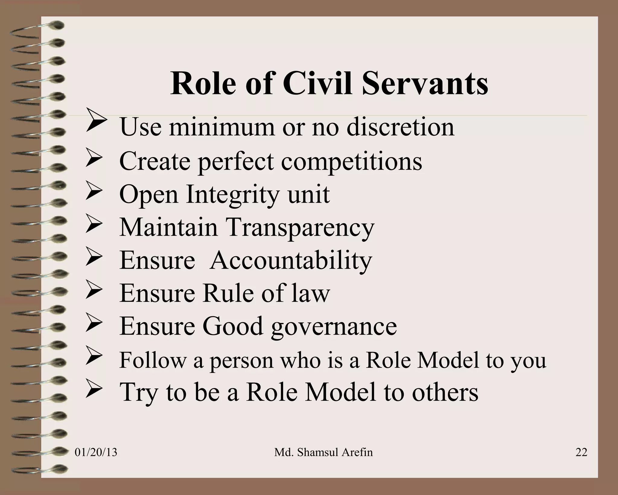 Role of Civil Servants
  Use minimum or no discretion
          Create perfect competitions
          Open Integrity unit
          Maintain Transparency
          Ensure Accountability
          Ensure Rule of law
          Ensure Good governance
          Follow a person who is a Role Model to you
          Try to be a Role Model to others

01/20/13                  Md. Shamsul Arefin            22
 