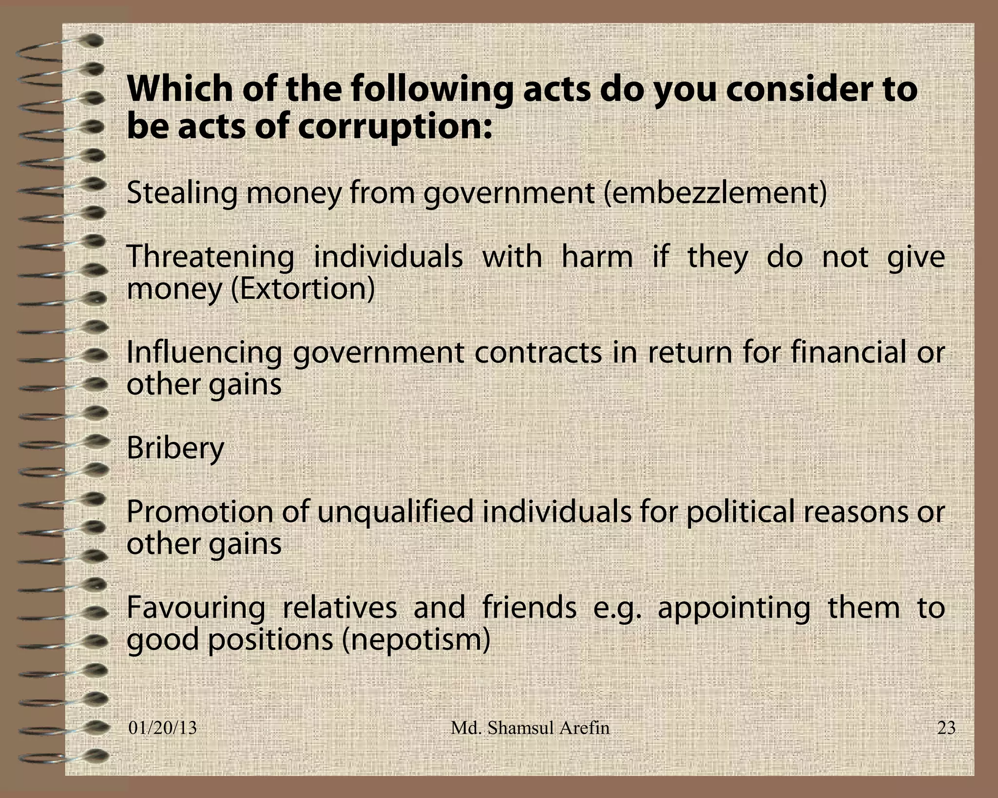 Which of the following acts do you consider to
be acts of corruption:
Stealing money from government (embezzlement)
Threatening individuals with harm if they do not give
money (Extortion)
Influencing government contracts in return for financial or
other gains
Bribery
Promotion of unqualified individuals for political reasons or
other gains
Favouring relatives and friends e.g. appointing them to
good positions (nepotism)

01/20/13                Md. Shamsul Arefin                  23
 