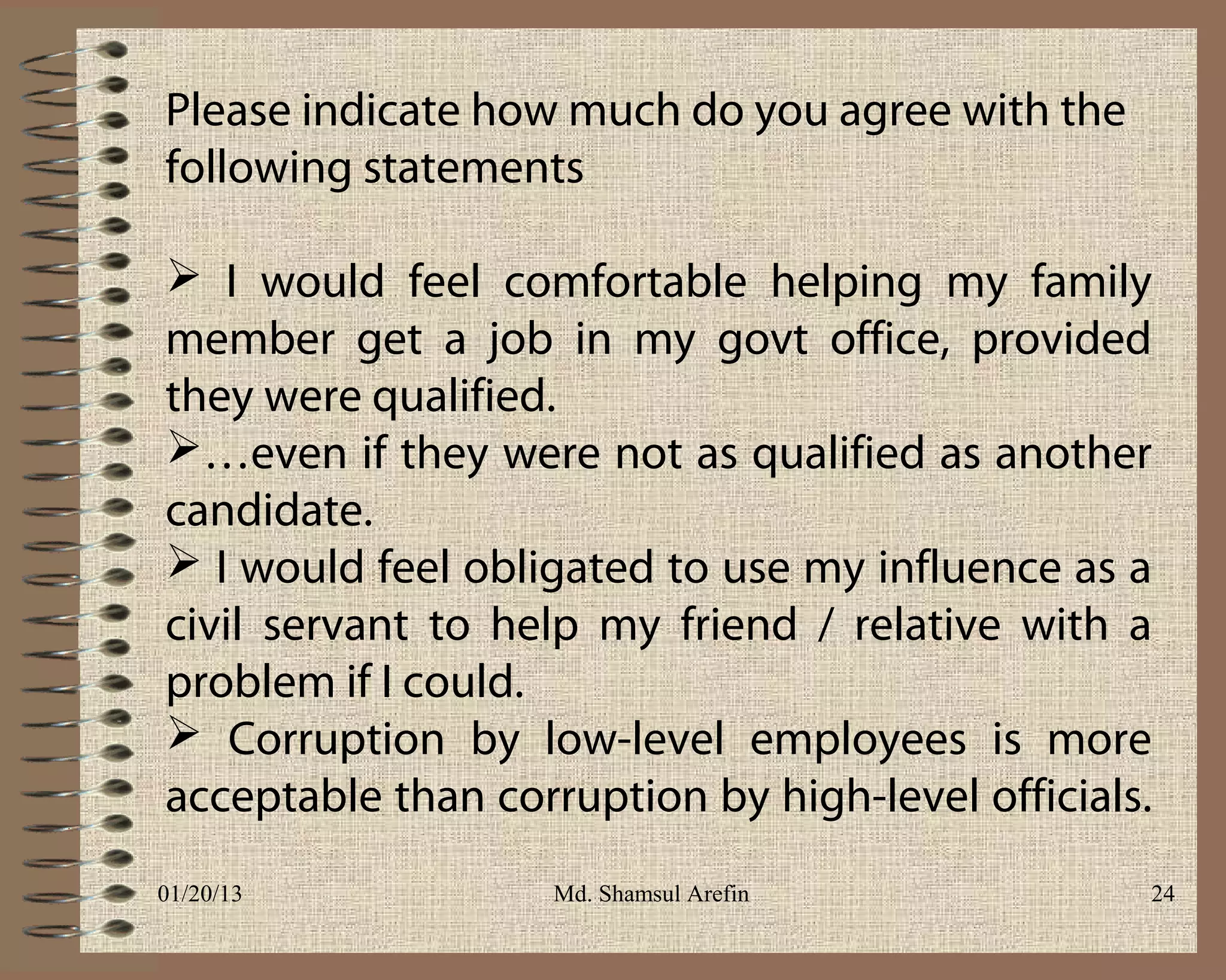 Please indicate how much do you agree with the
following statements

 I would feel comfortable helping my family
member get a job in my govt office, provided
they were qualified.
…even if they were not as qualified as another
candidate.
 I would feel obligated to use my influence as a
civil servant to help my friend / relative with a
problem if I could.
 Corruption by low-level employees is more
acceptable than corruption by high-level officials.
01/20/13            Md. Shamsul Arefin            24
 