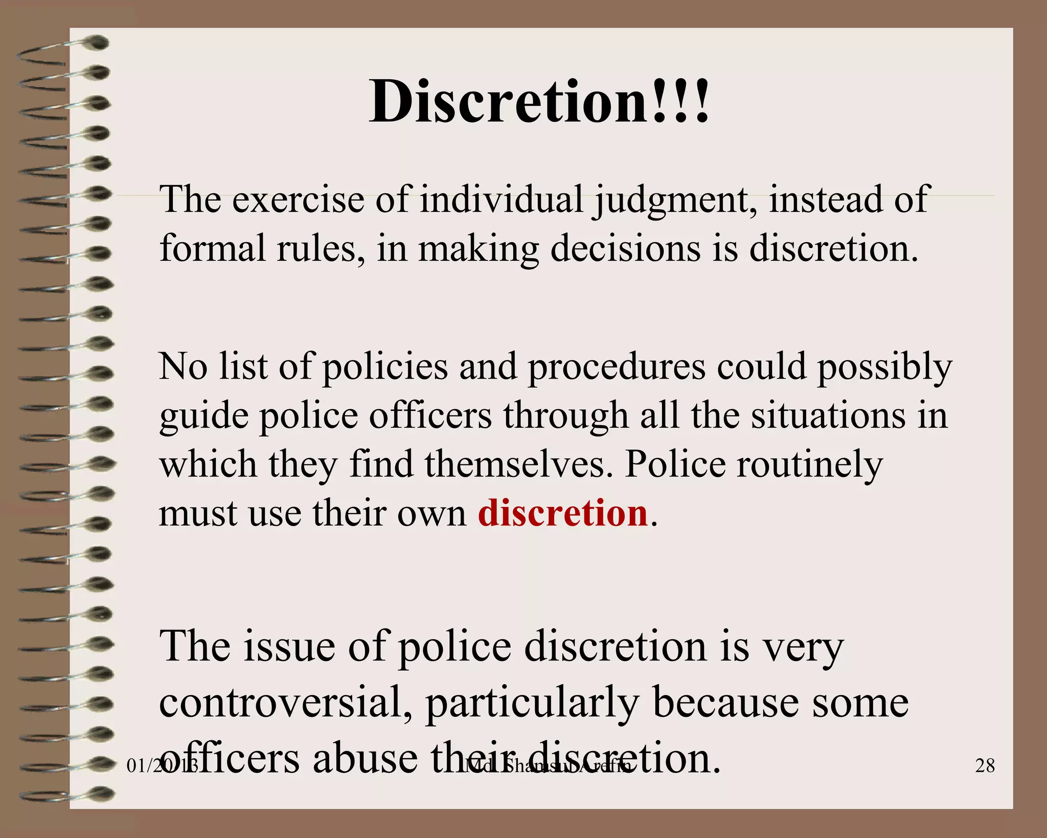 Discretion!!!
 The exercise of individual judgment, instead of
 formal rules, in making decisions is discretion.

 No list of policies and procedures could possibly
 guide police officers through all the situations in
 which they find themselves. Police routinely
 must use their own discretion.


    The issue of police discretion is very
    controversial, particularly because some
    officers abuse their discretion.
01/20/13             Md. Shamsul Arefin                28
 