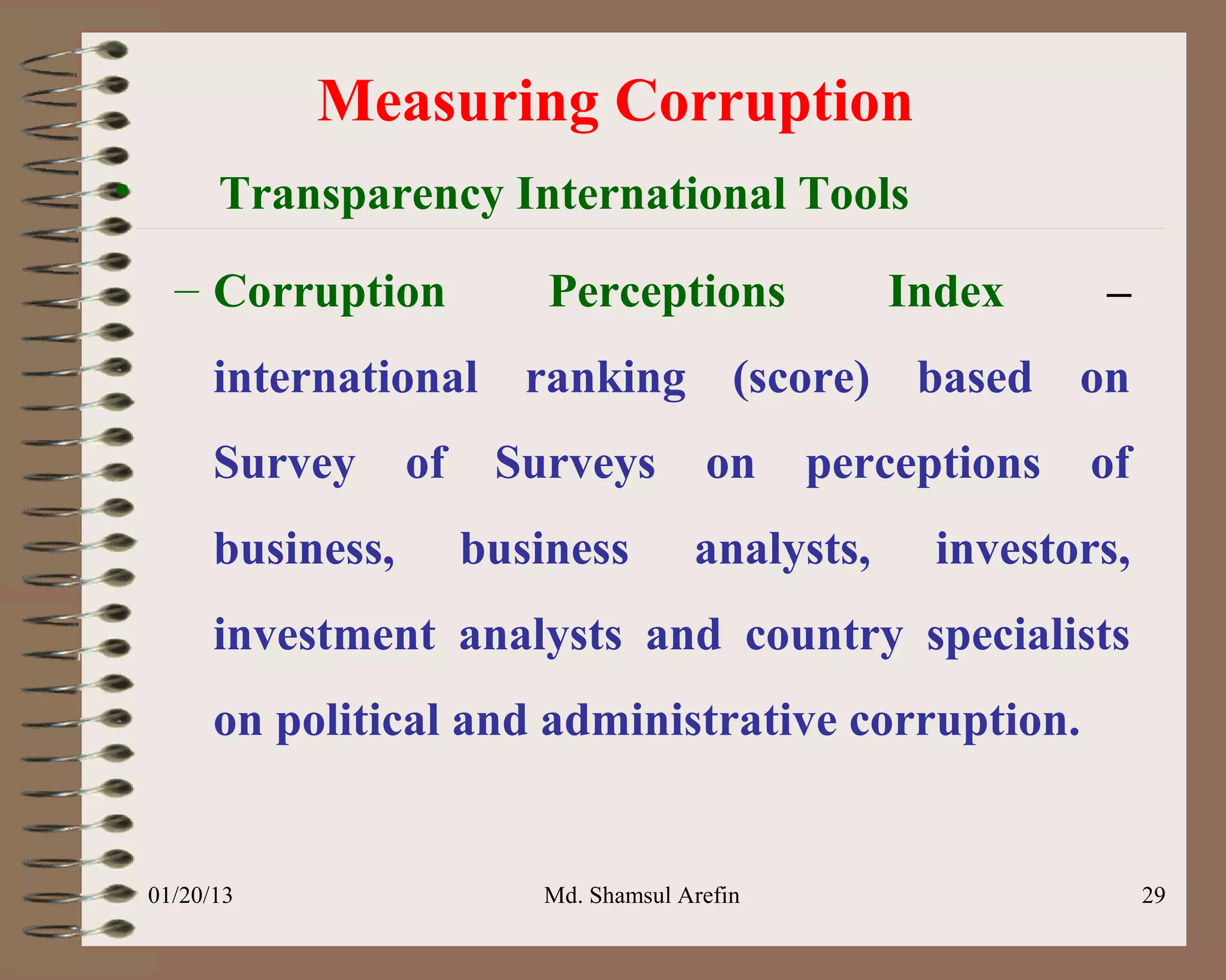 Measuring Corruption
•         Transparency International Tools
      – Corruption             Perceptions             Index     –
          international ranking (score) based on
          Survey      of    Surveys         on     perceptions   of
          business,        business        analysts,     investors,
          investment analysts and country specialists
          on political and administrative corruption.


    01/20/13                  Md. Shamsul Arefin                      29
 