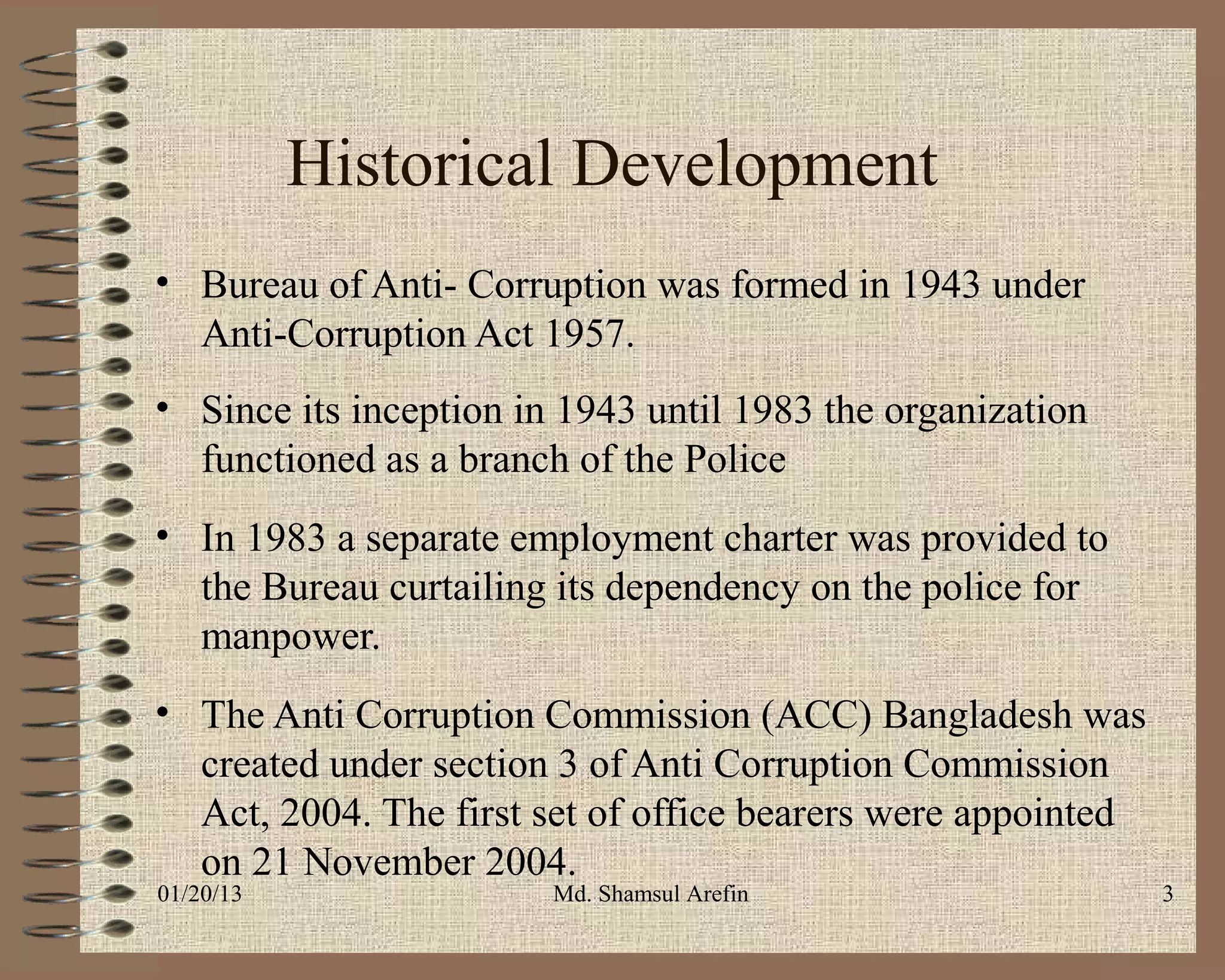 Historical Development
• Bureau of Anti- Corruption was formed in 1943 under
  Anti-Corruption Act 1957.
• Since its inception in 1943 until 1983 the organization
  functioned as a branch of the Police
• In 1983 a separate employment charter was provided to
  the Bureau curtailing its dependency on the police for
  manpower.
• The Anti Corruption Commission (ACC) Bangladesh was
  created under section 3 of Anti Corruption Commission
  Act, 2004. The first set of office bearers were appointed
  on 21 November 2004.
01/20/13                Md. Shamsul Arefin                    3
 
