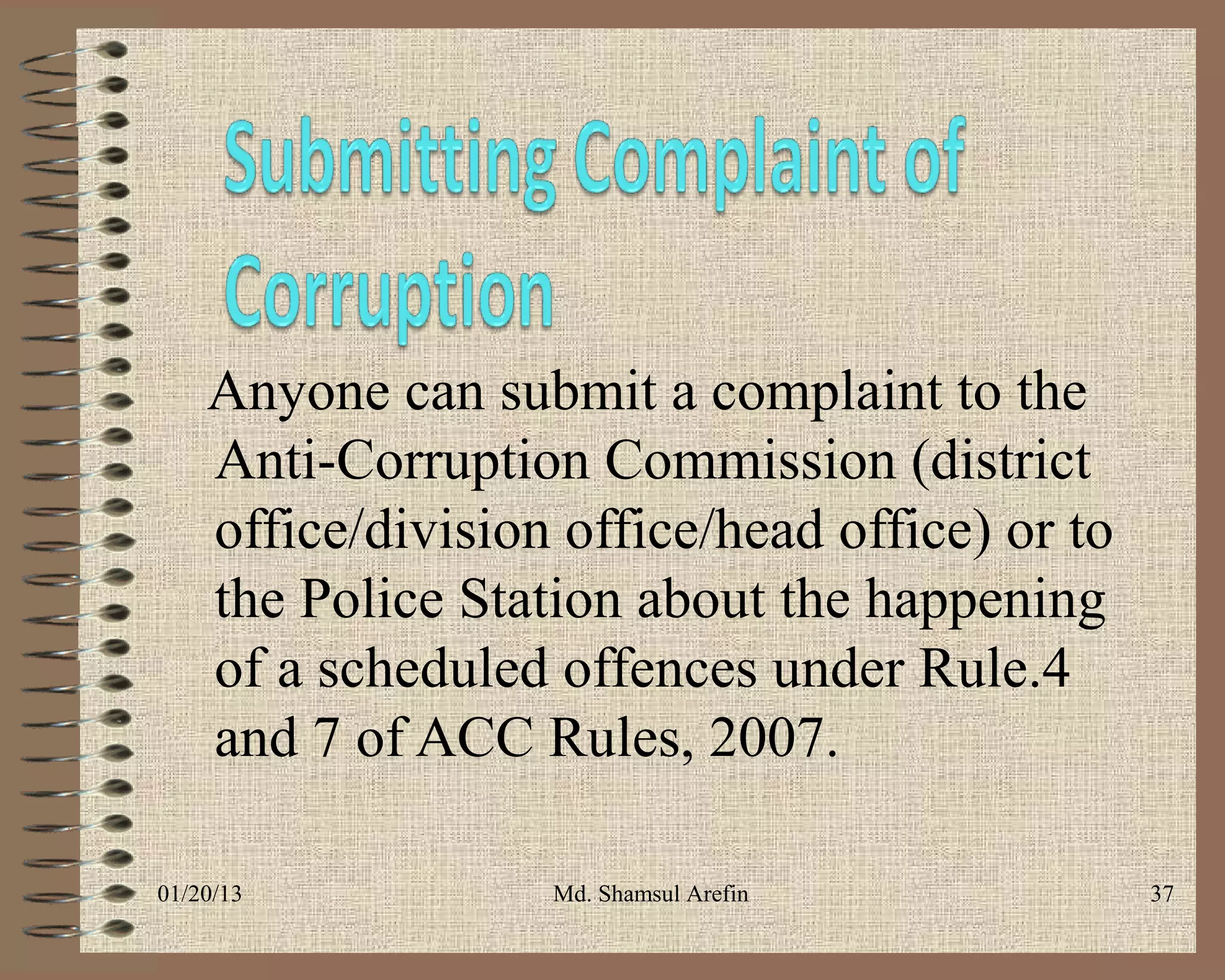 Anyone can submit a complaint to the
    Anti-Corruption Commission (district
    office/division office/head office) or to
    the Police Station about the happening
    of a scheduled offences under Rule.4
    and 7 of ACC Rules, 2007.

01/20/13           Md. Shamsul Arefin           37
 