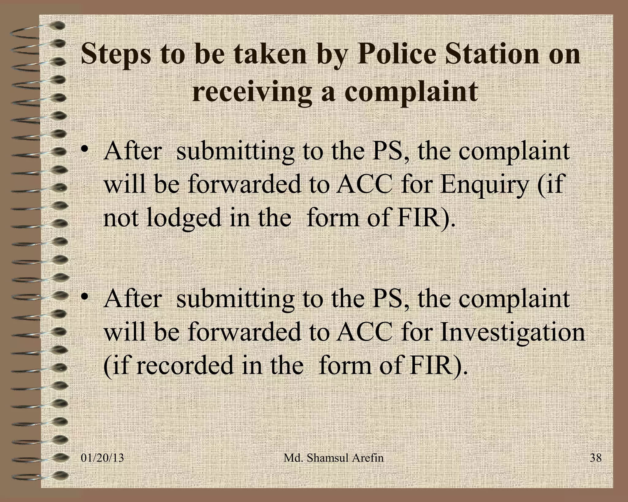 Steps to be taken by Police Station on
         receiving a complaint
• After submitting to the PS, the complaint
  will be forwarded to ACC for Enquiry (if
  not lodged in the form of FIR).

• After submitting to the PS, the complaint
  will be forwarded to ACC for Investigation
  (if recorded in the form of FIR).


01/20/13         Md. Shamsul Arefin            38
 