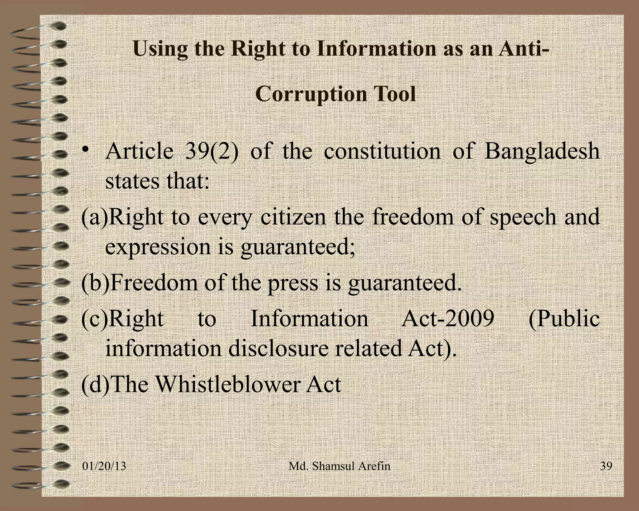 Using the Right to Information as an Anti-
                       Corruption Tool

• Article 39(2) of the constitution of Bangladesh
   states that:
(a)Right to every citizen the freedom of speech and
   expression is guaranteed;
(b)Freedom of the press is guaranteed.
(c)Right to Information Act-2009 (Public
   information disclosure related Act).
(d)The Whistleblower Act


01/20/13                  Md. Shamsul Arefin            39
 
