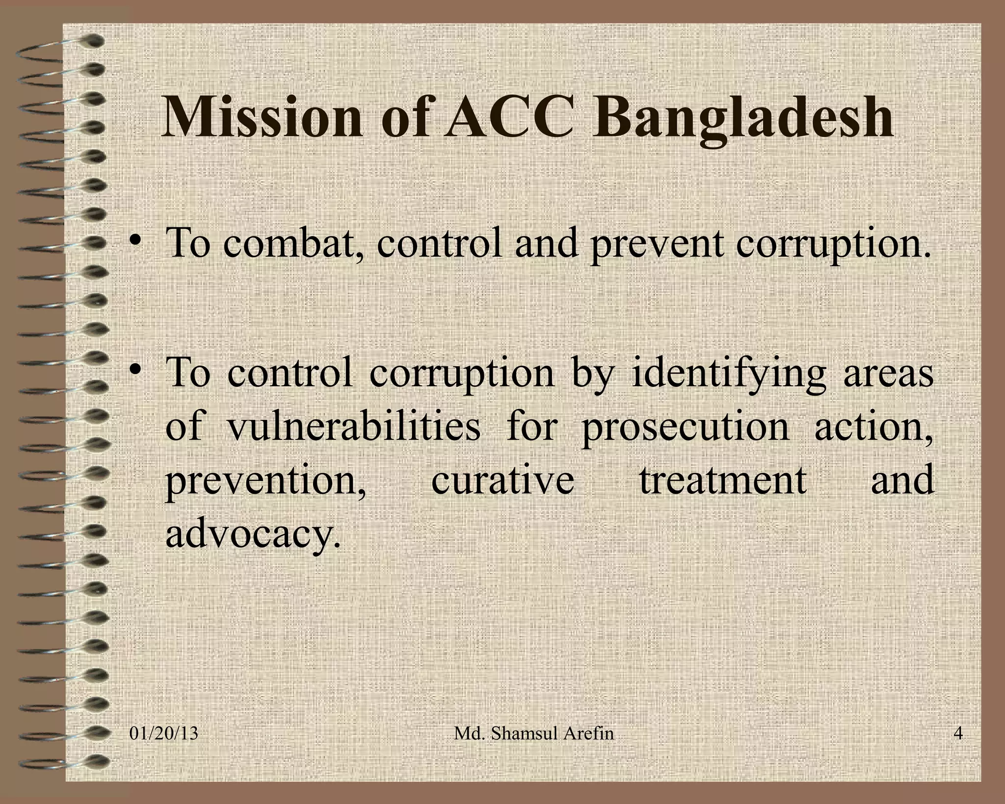 Mission of ACC Bangladesh
• To combat, control and prevent corruption.

• To control corruption by identifying areas
  of vulnerabilities for prosecution action,
  prevention, curative treatment and
  advocacy.



01/20/13         Md. Shamsul Arefin            4
 