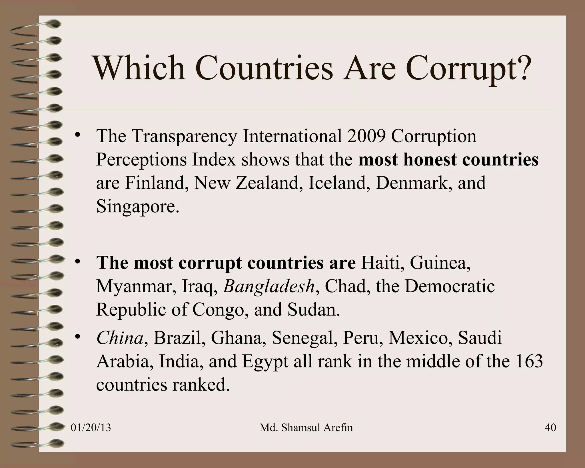 Which Countries Are Corrupt?
• The Transparency International 2009 Corruption
  Perceptions Index shows that the most honest countries
  are Finland, New Zealand, Iceland, Denmark, and
  Singapore.

• The most corrupt countries are Haiti, Guinea,
  Myanmar, Iraq, Bangladesh, Chad, the Democratic
  Republic of Congo, and Sudan.
• China, Brazil, Ghana, Senegal, Peru, Mexico, Saudi
  Arabia, India, and Egypt all rank in the middle of the 163
  countries ranked.

01/20/13               Md. Shamsul Arefin                      40
 