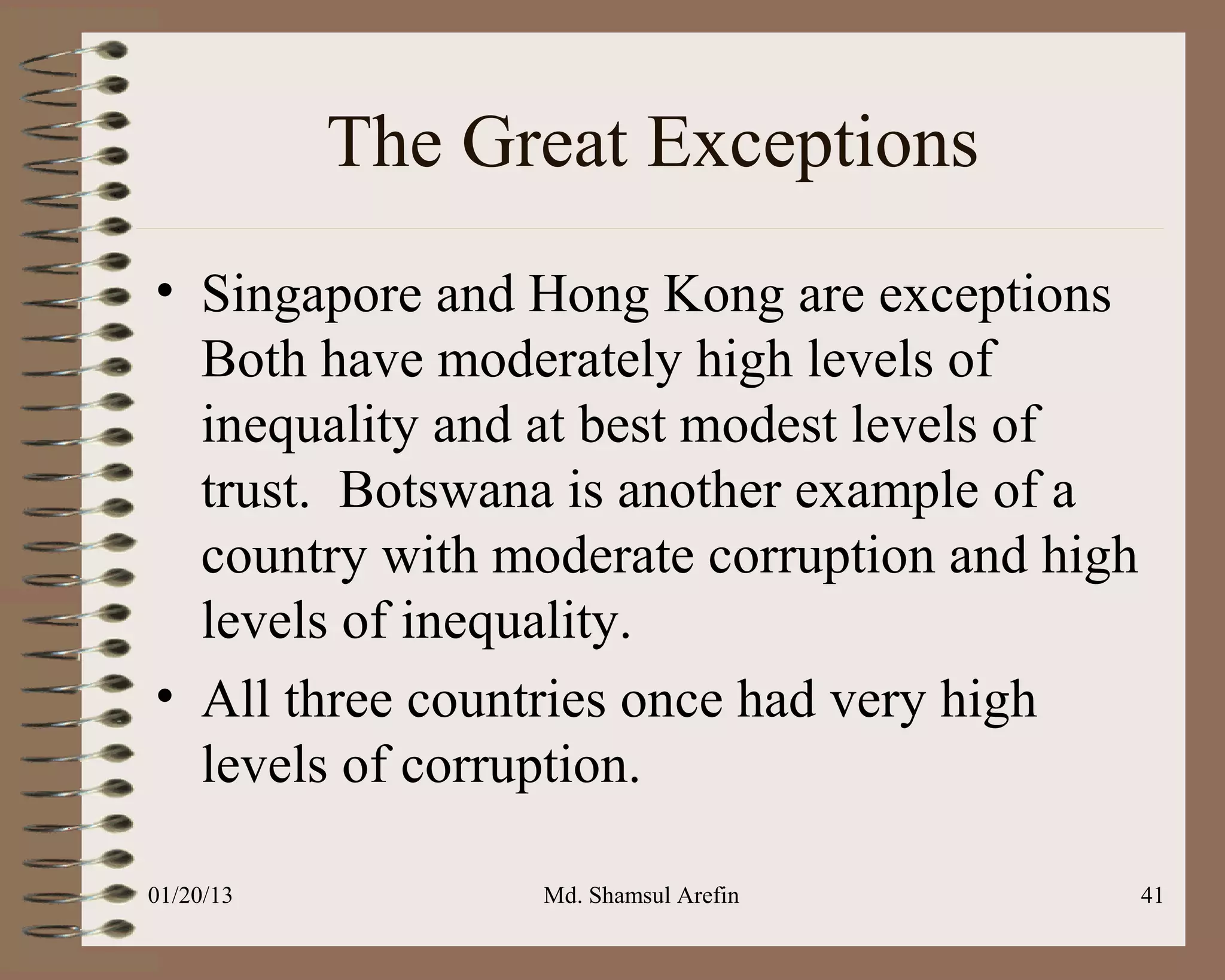 The Great Exceptions
• Singapore and Hong Kong are exceptions
  Both have moderately high levels of
  inequality and at best modest levels of
  trust. Botswana is another example of a
  country with moderate corruption and high
  levels of inequality.
• All three countries once had very high
  levels of corruption.

01/20/13         Md. Shamsul Arefin           41
 