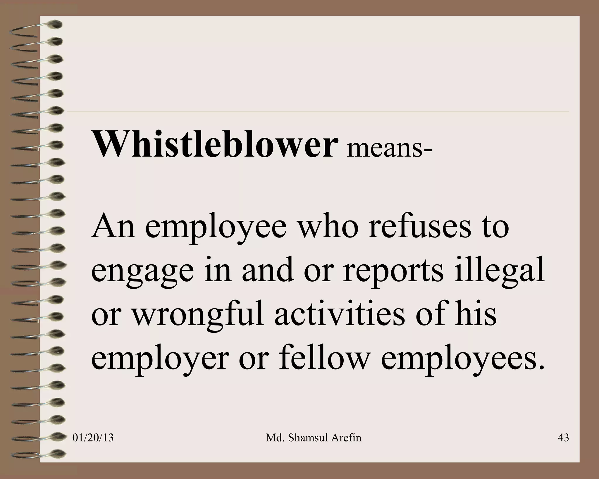 Whistleblower means-

   An employee who refuses to
   engage in and or reports illegal
   or wrongful activities of his
   employer or fellow employees.
01/20/13       Md. Shamsul Arefin     43
 
