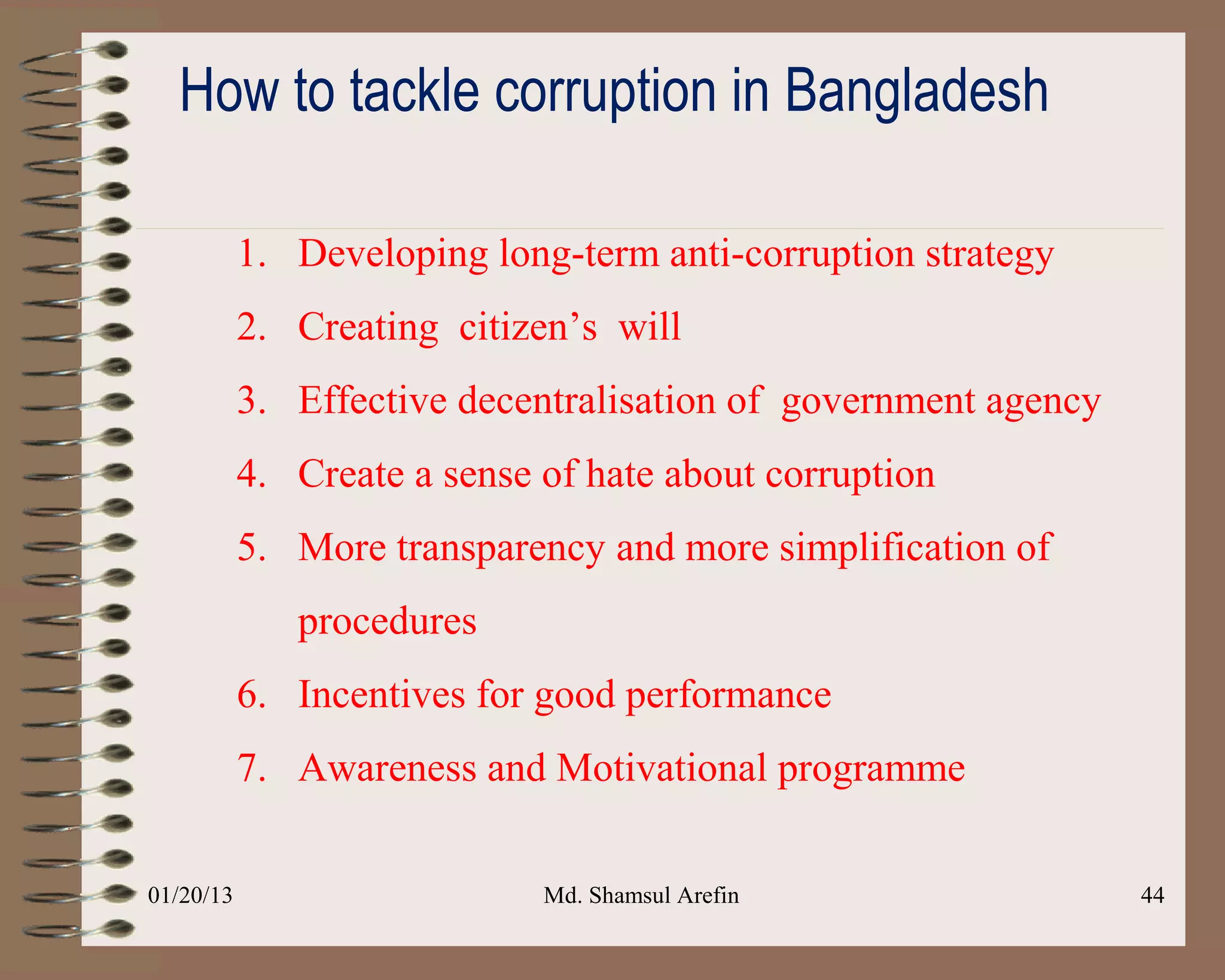 How to tackle corruption in Bangladesh

           1. Developing long-term anti-corruption strategy
           2. Creating citizen’s will
           3. Effective decentralisation of government agency
           4. Create a sense of hate about corruption
           5. More transparency and more simplification of
              procedures
           6. Incentives for good performance
           7. Awareness and Motivational programme

01/20/13                     Md. Shamsul Arefin                 44
 