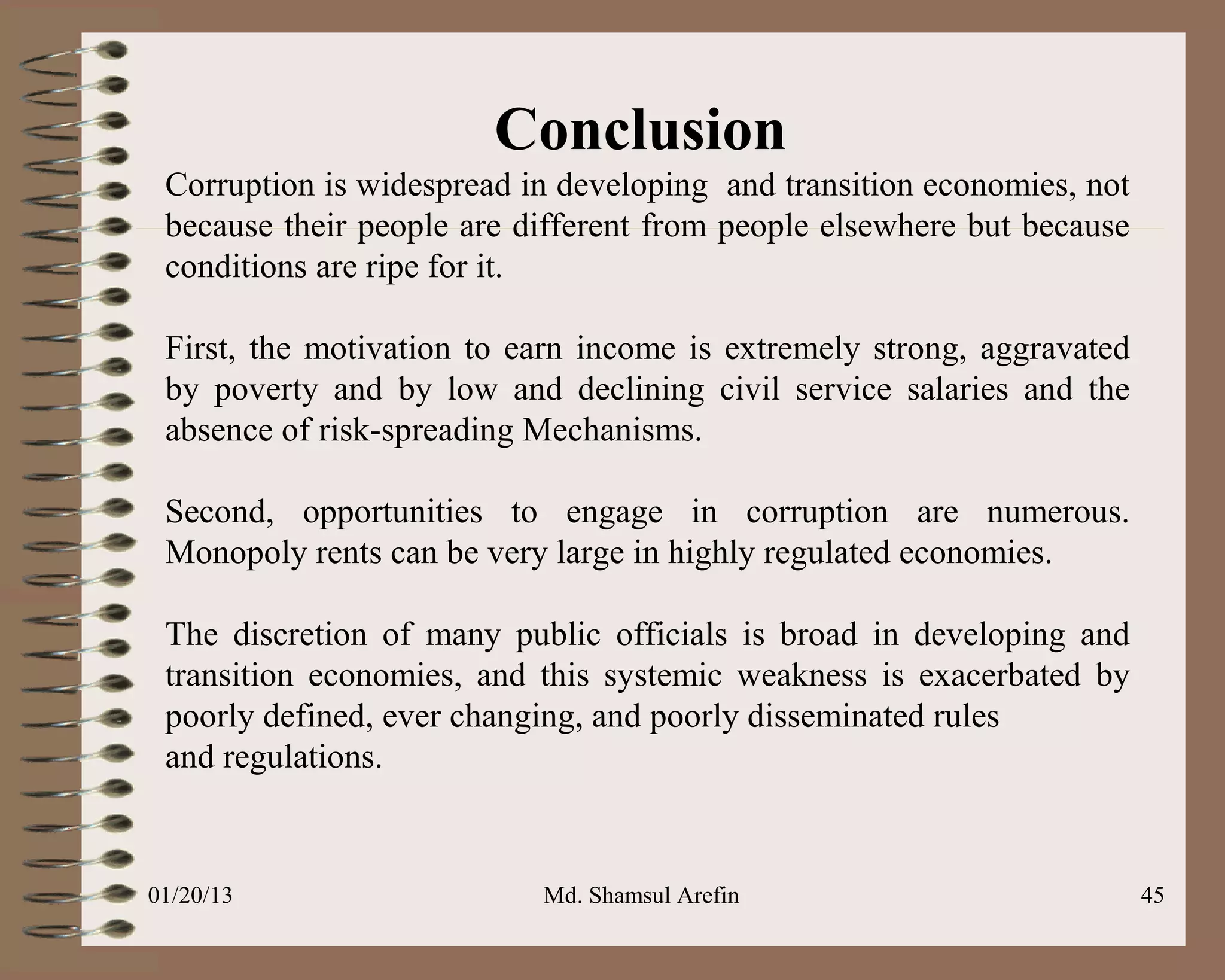 Conclusion
 Corruption is widespread in developing and transition economies, not
 because their people are different from people elsewhere but because
 conditions are ripe for it.

 First, the motivation to earn income is extremely strong, aggravated
 by poverty and by low and declining civil service salaries and the
 absence of risk-spreading Mechanisms.

 Second, opportunities to engage in corruption are numerous.
 Monopoly rents can be very large in highly regulated economies.

 The discretion of many public officials is broad in developing and
 transition economies, and this systemic weakness is exacerbated by
 poorly defined, ever changing, and poorly disseminated rules
 and regulations.


01/20/13                   Md. Shamsul Arefin                           45
 